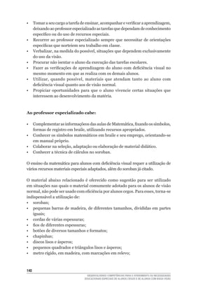 •	 Tomar	a	seu	cargo	a	tarefa	de	ensinar,	acompanhar	e	verificar	a	aprendizagem,	
   deixando	ao	professor	especializado	as	tarefas	que	dependam	de	conhecimento	
   específico	ou	do	uso	de	recursos	especiais.
•	 Recorrer	 ao	 professor	 especializado	 sempre	 que	 necessitar	 de	 orientações	
   específicas	que	norteiem	seu	trabalho	em	classe.
•	 Verbalizar,	na	medida	do	possível,	situações	que	dependem	exclusivamente	
   do uso da visão.
•	 Procurar	não	isentar	o	aluno	da	execução	das	tarefas	escolares.
•	 Fazer	 as	 verificações	 de	 aprendizagem	 do	 aluno	 com	 deficiência	 visual	 no	
   mesmo momento em que as realiza com os demais alunos.
•	 Utilizar,	 quando	 possível,	 materiais	 que	 atendam	 tanto	 ao	 aluno	 com	
   deficiência	visual	quanto	aos	de	visão	normal.
• Propiciar oportunidades para que o aluno vivencie certas situações que
   interessem	ao	desenvolvimento	da	matéria.



Ao professor especializado cabe:

•	 Complementar	as	informaçõeos	das	aulas	de	Matemática,	fixando	os	símbolos,	
   formas	de	registro	em	braile,	utilizando	recursos	apropriados.
•	 Conhecer	os	símbolos	matemáticos	em	braile	e	seu	emprego,	orientando-se	
   em manual próprio.
•	 Colaborar	na	seleção,	adaptação	ou	elaboração	de	material	didático.
•	 Conhecer	a	técnica	de	cálculos	no	soroban.

O	ensino	da	matemática	para	alunos	com	deficiência	visual	requer	a	utilização	de	
vários	recursos	materiais	especiais	adaptados,	além	do	soroban	já	citado.

O	 material	 abaixo	 relacionado	 é	 oferecido	 como	 sugestão	 para	 ser	 utilizado	
em situações nas quais o material comumente adotado para os alunos de visão
normal,	não	pode	ser	usado	com	eficiência	por	alunos	cegos.	Para	esses,	torna-se	
indispensável a utilização de:
•	 soroban;
•	 pequenas	barras	de	madeira,	de	diferentes	tamanhos,	divididas	em	partes	
   iguais;
•	 cordas	de	várias	espessuras;
•	 fios	de	diferentes	espessuras;
•	 botões	de	diversos	tamanhos	e	formatos;
•	 chapinhas;
•	 discos	lisos	e	ásperos;
•	 pequenos	quadrados	e	triângulos	lisos	e	ásperos;
•	 metro	rígido,	em	madeira,	com	marcações	em	relevo;



140
                                    DESENVOLVENDO COMPETÊNCIAS PARA O ATENDIMENTO ÀS NECESSIDADES
                                  EDUCACIONAIS ESPECIAIS DE ALUNOS CEGOS E DE ALUNOS COM BAIXA VISÃO
 
