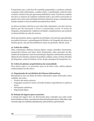É	importante	que	a	cada	item	do	conteúdo	programático	o	professor	estimule	
a	pesquisa	sobre	informações,	a	análise	crítica,	a	manifestação	verbal	de	todos	
os	alunos,	inclusive	dos	que	apresentam	deficiência	visual.	O	professor	também	
não deve se esquecer de explicitar oralmente tudo o que estiver escrevendo no
quadro,	bem	como	evitar	atividades	de	leitura	silenciosa,	já	que	o	conteúdo	assim	
tratado	mantém-se	fora	do	âmbito	perceptual	desse	aluno.

Ao	aluno	com	baixa	visão	faz-se,	por	outro	lado,	importante	o	uso	dos	recursos	
ópticos	 que	 lhe	 favoreçam	 o	 acesso	 à	 comunicação	 escrita.	 O	 ensino	 da	
Geografia,	principalmente,	implicará	atividades	complementares	que	poderão	
ser desenvolvidas em salas de recursos.

Serão	apresentadas,	abaixo,	sugestões	de	atividades	e	de	materiais	especializados	
que	podem	favorecer	a	aprendizagem	de	História	e	de	Geografia	dos	alunos,	de	
maneira	geral,	e	dos	que	têm	deficiência	visual,	em	particular.	(Brasil,	1979).

a) Coleta de reálias
Jóias,	 ornamentos,	 dinheiro,	 bonecas	 típicas,	 roupas,	 utensílios,	 ferramentas,	
manuscritos	 (alunos	 com	 baixa	 visão),	 documentos,	 selos,	 gravações	 em	 fita,	
modelos	de	transportes	e	meio	de	comunicação,	faqueiros,	instrumentos	musicais,	
objetos	de	arte,	baixelas,	amostras	de	produtos,	relógios,	armas,	revistas,	fórmulas	
de	telegramas,	contas	de	telefone,	de	luz,	de	gás,	passagens	de	transportes,	etc.

b) Coleta de plantas arquitetônicas da comunidade
Para	 alunos	 cegos	 e,	 se	 necessário,	 para	 os	 de	 baixa	 visão,	 utilizar	 plantas	
confeccionadas	em	alto	relevo.

c) Organização de um fichário de leituras informativas
Recomenda-se	 que	 nas	 fichas	 de	 leitura	 informativa	 sejam	 observados	 certos	
cuidados,	tais	como:
•	 Trechos	não	muito	extensos;
•	 Linguagem	acessível	à	turma,	devendo	focalizar	especialmente	as	palavras	
   novas;
•	 Informações	autênticas;
• Organização lógica.

d) Seleção de lugares para excursões
A	 seleção	 dos	 lugares	 deve	 ser	 direcionada	 pelos	 conteúdos	 que	 estão	 sendo	
desenvolvidos	em	classe,	e	aos	interesses	demonstrados	pelos	alunos.	Além	disso,	cada	
excursão	exige	um	cuidadoso	planejamento,	pelo	professor,	apresentando:




146
                                     DESENVOLVENDO COMPETÊNCIAS PARA O ATENDIMENTO ÀS NECESSIDADES
                                   EDUCACIONAIS ESPECIAIS DE ALUNOS CEGOS E DE ALUNOS COM BAIXA VISÃO
 
