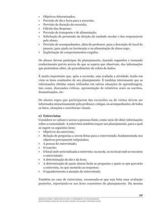 •	 Objetivos	determinados;
•	 Previsão	de	dia	e	hora	para	a	excursão;
•	 Previsão	da	duração	da	excursão;
•	 Cálculo	das	despesas;
•	 Previsão	de	transporte	e	de	alimentação;
•  Solicitação de permissão da direção da unidade escolar e dos responsáveis
   pelo	aluno;
•	 Previsão	de	acompanhantes,	além	do	professor,	para	a	descrição	do	local	do	
   passeio,	para	ajuda	na	locomoção	e	na	alimentação	de	aluno	cego;
• Explicitação de comportamentos exigidos.

Os	 alunos	 devem	 participar	 do	 planejamento,	 fazendo	 sugestões	 e	 tomando	
conhecimento	prévio	acerca	do	que	se	espera	que	observem,	das	informações	
que	pretendem	obter,	do	procedimento	de	coleta	de	dados.

É	muito	importante	que,	após	a	excursão,	seja	avaliada	a	atividade,	tendo	em	
vista	os	itens	constantes	de	seu	 planejamento.	 É	também	 interessante	 que	 as	
informações	 obtidas	 sejam	 utilizadas	 em	 outras	 situações	 de	 aprendizagem,	
tais	 como,	 discussões	 críticas,	 apresentação	 de	 relatórios	 orais	 ou	 escritos,	
dramatizações,	etc.

Os alunos cegos que participarem das excursões ou de visitas devem ser
informados	minuciosamente	pelo	professor,	colegas,	ou	acompanhantes,	de	todos	
os	fatos,	situações	e	ocorrências	visuais.

e) Entrevistas
Considera-se	valioso	o	acesso	a	pessoas-fonte,	como	meio	de	obter	informações	
sobre	a	comunidade.	A	entrevista	também	requer	um	planejamento,	para	o	qual	
se sugere os seguintes itens:
•	 Objetivos	da	entrevista;
•	 Relação	de	perguntas	a	serem	feitas	para	o	entrevistado,	fundamentada	nos	
    objetivos	previamente	estipulados;
•	 A	pessoa	do	entrevistado;
•	 O	convite;
•	 O	local	onde	será	realizada	a	entrevista:	na	escola,	ou	no	local	onde	se	encontra	
    o	entrevistado;
•	 A	determinação	do	dia	e	da	hora;
•	 A	determinação	de	quais	alunos	farão	as	perguntas	e	quais	os	que	gravarão	
    a	entrevista,	ou	que	anotarão	as	respostas;
• O agradecimento à atenção do entrevistado.

Também	 no	 caso	 de	 entrevistas,	 recomenda-se	 que	 seja	 feita	 uma	 avaliação	
posterior,	 reportando-se	 aos	 itens	 constantes	 do	 planejamento.	 Da	 mesma


                                                                                   14
DESENVOLVENDO COMPETÊNCIAS PARA O ATENDIMENTO ÀS NECESSIDADES
EDUCACIONAIS ESPECIAIS DE ALUNOS CEGOS E DE ALUNOS COM BAIXA VISÃO
 