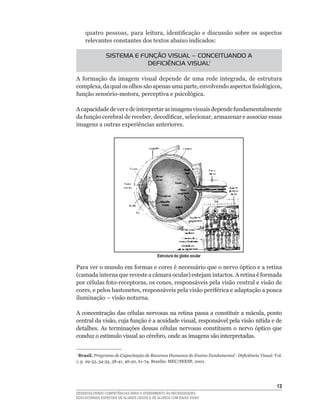 quatro	 pessoas,	 para	 leitura,	 identificação	 e	 discussão	 sobre	 os	 aspectos	
    relevantes constantes dos textos abaixo indicados:

               SISTEMA E FUNÇÃO VISUAL – CONCEITUANDO A
                           DEFICIÊNCIA VISUAL1

A	 formação	 da	 imagem	 visual	 depende	 de	 uma	 rede	 integrada,	 de	 estrutura	
complexa,	da	qual	os	olhos	são	apenas	uma	parte,	envolvendo	aspectos	fisiológicos,	
função	sensório-motora,	perceptiva	e	psicológica.

A	capacidade	de	ver	e	de	interpretar	as	imagens	visuais	depende	fundamentalmente	
da	função	cerebral	de	receber,	decodificar,	selecionar,	armazenar	e	associar	essas	
imagens a outras experiências anteriores.




                                           Estrutura do globo ocular

Para	ver	o	mundo	em	formas	e	cores	é	necessário	que	o	nervo	óptico	e	a	retina	
(camada	interna	que	reveste	a	câmara	ocular)	estejam	intactos.	A	retina	é	formada	
por	células	foto-receptoras,	os	cones,	responsáveis	pela	visão	central	e	visão	de	
cores,	e	pelos	bastonetes,	responsáveis	pela	visão	periférica	e	adaptação	a	pouca	
iluminação	–	visão	noturna.

A	concentração	das	células	nervosas	na	retina	passa	a	constituir	a	mácula,	ponto	
central	da	visão,	cuja	função	é	a	acuidade	visual,	responsável	pela	visão	nítida	e	de	
detalhes.	 As	 terminações	 dessas	 células	 nervosas	 constituem	 o	 nervo	 óptico	 que	
conduz	o	estímulo	visual	ao	cérebro,	onde	as	imagens	são	interpretadas.

1
 Brasil. Programa de Capacitação de Recursos Humanos do Ensino Fundamental - Deficiência Visual. Vol.
1,	p.	29-33,	34-35,	38-41,	46-50,	61-74.	Brasília:	MEC/SEESP,	2001.	




                                                                                                  13
DESENVOLVENDO COMPETÊNCIAS PARA O ATENDIMENTO ÀS NECESSIDADES
EDUCACIONAIS ESPECIAIS DE ALUNOS CEGOS E DE ALUNOS COM BAIXA VISÃO
 