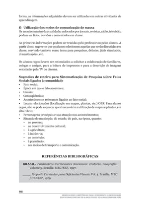 forma,	as	informações	adquiridas	devem	ser	utilizadas	em	outras	atividades	de	
aprendizagem.

f) Utilização dos meios de comunicação de massa
Os	acontecimentos	da	atualidade,	enfocados	por	jornais,	revistas,	rádio,	televisão,	
podem	ser	lidos,	ouvidos	e	comentados	em	classe.

As	primeiras	informações	podem	ser	trazidas	pelo	professor	ou	pelos	alunos.	A	
partir	disso,	sugere-se	que	os	alunos	selecionem	aquelas	que	serão	discutidas	em	
classe,	servindo	também	como	tema	para	pesquisas,	debates,	júris	simulados,	
dramatizações,	etc.

Os	alunos	cegos	devem	ser	estimulados	a	solicitar	a	colaboração	de	familiares,	
colegas	 e	 amigos,	 para	 a	 leitura	 de	 impressos	 e	 para	 a	 descrição	 de	 imagens	
veiculadas pela TV ou cinema.

Sugestões de roteiro para Sistematização de Pesquisa sobre Fatos
Sociais ligados à comunidade
•	 Fato	social;
•	 Época	em	que	o	fato	aconteceu;
•	 Causas;
•	 Conseqüências;
•	 Acontecimentos	relevantes	ligados	ao	fato	social;
•	 Locais	relacionados	(localização	em	mapas,	plantas,	etc.)	OBS:	Para	alunos	
cegos,	não	se	pode	esquecer	que	é	necessária	a	utilização	de	mapas	e	plantas,	em	
alto	relevo;
•	 Personagens	principais	e	sua	atuação	nos	acontecimentos;
•	 Situação	do	município,	do	estado,	do	país,	na	época,	quanto:
	 •	 ao	governo;
	 •	 ao	desenvolvimento	cultural;
	 •	 à	agricultura;
	 •	 à	indústria;
	 •	 ao	comércio;
	 •	 à	população;
    • aos meios de transporte e comunicação.


                    REFERÊNCIAS BIBLIOGRÁFICAS

      BRASIL. Parâmetros Curriculares Nacionais: História, Geografia.
         Volume	5.	Brasília:	MEC/SEF,	1997.

      ____. Proposta Curricular para Deficientes Visuais. Vol.	4.	Brasília:	MEC	
          /	CENESP,	1979.



14
                                     DESENVOLVENDO COMPETÊNCIAS PARA O ATENDIMENTO ÀS NECESSIDADES
                                   EDUCACIONAIS ESPECIAIS DE ALUNOS CEGOS E DE ALUNOS COM BAIXA VISÃO
 