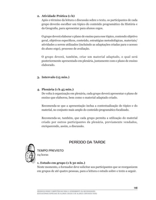 2. Atividade Prática (1 h)
   Após	o	término	da	leitura	e	discussão	sobre	o	texto,	os	participantes	de	cada	
   grupo	deverão	escolher	um	tópico	do	conteúdo	programático	da	História	e	
   da	Geografia,	para	apresentar	para	alunos	cegos.

    O	grupo	deverá	elaborar	o	plano	de	ensino	para	esse	tópico,	contendo	objetivo	
    geral,	objetivos	específicos,	conteúdo,	estratégias	metodológicas,	materiais/
    atividades	a	serem	utilizados	(incluindo	as	adaptações	criadas	para	o	acesso	
    do	aluno	cego),	processo	de	avaliação.

    O	 grupo	 deverá,	 também,	 criar	 um	 material	 adaptado,	 o	 qual	 será	
    posteriormente	apresentado	em	plenária,	juntamente	com	o	plano	de	ensino	
    elaborado.



3. Intervalo (15 min.)



4. Plenária (1 h 45 min.)
   De	volta	à	organização	em	plenária,	cada	grupo	deverá	apresentar	o	plano	de	
   ensino	que	elaborou,	bem	como	o	material	adaptado	criado.

    Recomenda-se	 que	 a	 apresentação	 inclua	 a	 contextualização	 do	 tópico	 e	 do	
    material,	no	conjunto	mais	amplo	do	conteúdo	programático	focalizado.

    Recomenda-se,	 também,	 que	 cada	 grupo	 permita	 a	 utilização	 do	 material	
    criado	 por	 outros	 participantes	 da	 plenária,	 previamente	 vendados,	
    enriquecendo,	assim,	a	discussão.




                                   PERÍODO DA TARDE

TEMPO PREVISTO
04	horas

1. Estudo em grupo (1 h 30 min.)
Neste	momento,	o	formador	deve	solicitar	aos	participantes	que	se	reorganizem	
em	grupos	de	até	quatro	pessoas,	para	a	leitura	e	estudo	sobre	o	texto	a	seguir.




                                                                                   14
DESENVOLVENDO COMPETÊNCIAS PARA O ATENDIMENTO ÀS NECESSIDADES
EDUCACIONAIS ESPECIAIS DE ALUNOS CEGOS E DE ALUNOS COM BAIXA VISÃO
 