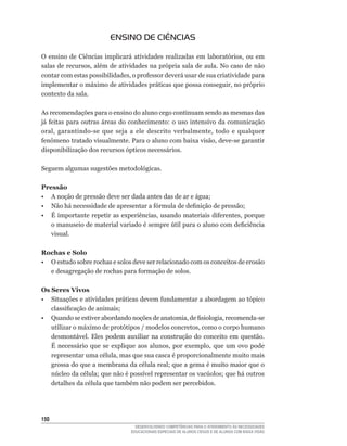 ENSINO DE CIÊNCIAS

O	 ensino	 de	 Ciências	 implicará	 atividades	 realizadas	 em	 laboratórios,	 ou	 em	
salas	de	recursos,	além	de	atividades	na	própria	sala	de	aula.	No	caso	de	não	
contar	com	estas	possibilidades,	o	professor	deverá	usar	de	sua	criatividade	para	
implementar	o	máximo	de	atividades	práticas	que	possa	conseguir,	no	próprio	
contexto da sala.

As recomendações para o ensino do aluno cego continuam sendo as mesmas das
já	 feitas	 para	 outras	 áreas	 do	 conhecimento:	 o	 uso	 intensivo	 da	 comunicação	
oral,	 garantindo-se	 que	 seja	 a	 ele	 descrito	 verbalmente,	 todo	 e	 qualquer	
fenômeno	tratado	visualmente.	Para	o	aluno	com	baixa	visão,	deve-se	garantir	
disponibilização dos recursos ópticos necessários.

Seguem algumas sugestões metodológicas.

Pressão
•	 A	noção	de	pressão	deve	ser	dada	antes	das	de	ar	e	água;
•	 Não	há	necessidade	de	apresentar	a	fórmula	de	definição	de	pressão;
•	 É	 importante	 repetir	 as	 experiências,	 usando	 materiais	 diferentes,	 porque	
   o	manuseio	de	material	variado	é	sempre	útil	para	o	aluno	com	deficiência	
   visual.

Rochas e Solo
• O estudo sobre rochas e solos deve ser relacionado com os conceitos de erosão
  e	desagregação	de	rochas	para	formação	de	solos.

Os Seres Vivos
•	 Situações	e	atividades	práticas	devem	fundamentar	a	abordagem	ao	tópico	
   classificação	de	animais;
•	 Quando	se	estiver	abordando	noções	de	anatomia,	de	fisiologia,	recomenda-se	
   utilizar	o	máximo	de	protótipos	/	modelos	concretos,	como	o	corpo	humano	
   desmontável. Eles podem auxiliar na construção do conceito em questão.
   É	 necessário	 que	 se	 explique	 aos	 alunos,	 por	 exemplo,	 que	 um	 ovo	 pode	
   representar	uma	célula,	mas	que	sua	casca	é	proporcionalmente	muito	mais	
   grossa	do	que	a	membrana	da	célula	real;	que	a	gema	é	muito	maior	que	o	
   núcleo	da	célula;	que	não	é	possível	representar	os	vacúolos;	que	há	outros	
   detalhes	da	célula	que	também	não	podem	ser	percebidos.




150
                                    DESENVOLVENDO COMPETÊNCIAS PARA O ATENDIMENTO ÀS NECESSIDADES
                                  EDUCACIONAIS ESPECIAIS DE ALUNOS CEGOS E DE ALUNOS COM BAIXA VISÃO
 