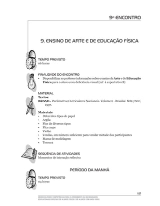 9º ENCONTRO



  9. ENSINO DE ARTE E DE EDUCAÇÃO FÍSICA


TEMPO PREVISTO
06	horas


FINALIDADE DO ENCONTRO
•	 Disponibilizar	ao	professor	informações	sobre	o	ensino	de	Arte e de Educação
   Física	para	o	aluno	com	deficiência	visual	(ref.	à	expectativa	8)


MATERIAL
Textos:
BRASIL. Parâmetros Curriculares Nacionais. Volume	6 . Brasília:	MEC/SEF,	
    1997.

Materiais
•	 Diferentes	tipos	de	papel
• Argila
• Fios de diversos tipos
• Fita crepe
• Violão
•	 Vendas,	em	número	suficiente	para	vendar	metade	dos	participantes
• Massa de modelagem
• Tesoura


SEqüÊNCIA DE ATIVIDADES
Momentos	de	interação	reflexiva



                                  PERÍODO DA MANHÃ
TEMPO PREVISTO
04	horas



                                                                              15
DESENVOLVENDO COMPETÊNCIAS PARA O ATENDIMENTO ÀS NECESSIDADES
EDUCACIONAIS ESPECIAIS DE ALUNOS CEGOS E DE ALUNOS COM BAIXA VISÃO
 
