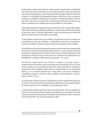 Conhecendo	a	arte	de	outras	culturas,	o	aluno	poderá	compreender	a	relatividade	
dos	valores	que	estão	enraizados	nos	seus	modos	de	pensar	e	agir,	que	pode	criar	
um	campo	de	sentido	para	a	valorização	do	que	lhe	é	próprio	e	favorecer	abertura	
à	riqueza	e	à	diversidade	da	imaginação	humana.	Além	disso,	torna-se	capaz	de	
perceber	sua	realidade	cotidiana	mais	vivamente,	reconhecendo	objetos	e	formas	
que	estão	à	sua	volta,	no	exercício	de	uma	observação	crítica	do	que	existe	na	sua	
cultura,	podendo	criar	condições	para	uma	qualidade	de	vida	melhor.

Uma	função	igualmente	importante	que	o	ensino	da	arte	tem	a	cumprir	diz	respeito	
à	dimensão	social	das	manifestações	artísticas.	A	arte	de	cada	cultura	revela	o	modo	
de	perceber,	sentir	e	articular	significados	e	valores	que	governam	os	diferentes	
tipos	de	relações	entre	os	indivíduos	na	sociedade.

A	arte	também	está	presente	na	sociedade,	em	profissões	que	são	exercidas	nos	
mais	diferentes	ramos	de	atividades;	o	conhecimento	em	artes	é	necessário	no	
mundo	do	trabalho	e	faz	parte	do	desenvolvimento	profissional	dos	cidadãos.

O conhecimento da arte abre perspectivas para que o aluno tenha uma compreensão
do	mundo	na	qual	a	dimensão	poética	esteja	presente:	a	arte	ensina	que	é	possível	
transformar	continuamente	a	existência,	que	é	preciso	mudar	referências	a	cada	
momento,	ser	flexível.	Isso	quer	dizer	que	criar	e	conhecer	são	indissociáveis	e	a	
flexibilidade	é	condição	fundamental	para	aprender.”	(p.	19-21).

De	 Oliveira	 (1998)	 aponta	 que	 “mostrar	 o	 mundo	 a	 um	 cego	 requer	 o	
estabelecimento	do	contato	o	mais	concreto	possível;	do	contrário,	corre-se	o	risco	
de	que	as	palavras,	em	sua	dimensão	descritiva,	sejam	reduzidas	ao	verbalismo,	
denotando	 assim	 realidades	 desprovidas	 da	 compreensão	 do	 seu	 significado	
efetivo.”	 (p.	 9).	 Continua	 dizendo	 que	 “assim	 como	 a	 arte	 não	 se	 restringe	 à	
visualidade,	 tampouco	 a	 falta	 da	 visão	 inviabiliza	 necessariamente	 o	 acesso	 à	
beleza	artística.”	(p.	9).

A	comunicação	artística	do	aluno	com	deficiência	visual	é	influenciada	pelo	grau	
de	perda	visual,	pelo	período	da	instalação	da	deficiência	e	pelas	oportunidades	
de	contato	concreto	com	a	realidade,	já	vivenciadas	pelo	aluno.

A	comunicação	artística	do	aluno	cego,	mais	comumente,	pode	ser	explorada	a	
partir	do	uso	do	tato	(escultura,	tapeçaria,	modelagem,	por	exemplo),	do	uso	da	
expressão	corporal	(dramaturgia),	da	audição	(artes	musicais)	e	mais	raramente	
através	do	desenho	e	da	pintura	(Amiralian,	1998).




                                                                                      15
DESENVOLVENDO COMPETÊNCIAS PARA O ATENDIMENTO ÀS NECESSIDADES
EDUCACIONAIS ESPECIAIS DE ALUNOS CEGOS E DE ALUNOS COM BAIXA VISÃO
 
