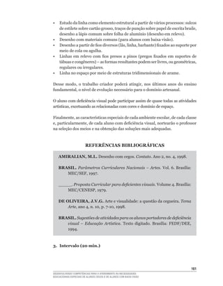 •    Estudo da linha como elemento estrutural a partir de vários processos: sulcos
     de	estilete	sobre	cartão	grosso,	traços	de	punção	sobre	papel	de	escrita	braile,	
     desenho	a	lápis	comum	sobre	folha	de	alumínio	(desenho	em	relevo).
•	   Desenho	com	materiais	comuns	(para	alunos	com	baixa	visão).
•	   Desenho	a	partir	de	fios	diversos	(lãs,	linha,	barbante)	fixados	ao	suporte	por	
     meio de cola ou agulha.
•	   Linhas	 em	 relevo	 com	 fios	 presos	 a	 pinos	 (pregos	 fixados	 em	 suportes	 de	
     tábuas	e	congêneres)	–	as	formas	resultantes	podem	ser	livres,	ou	geométricas,	
     regulares ou irregulares.
•	   Linha	no	espaço	por	meio	de	estruturas	tridimensionais	de	arame.

Desse	 modo,	 o	 trabalho	 criador	 poderá	 atingir,	 nos	 últimos	 anos	 do	 ensino	
fundamental,	o	nível	de	evolução	necessário	para	o	domínio	artesanal.

O	aluno	com	deficiência	visual	pode	participar	assim	de	quase	todas	as	atividades	
artísticas,	excetuando	as	relacionadas	com	cores	e	domínio	de	espaço.

Finalmente,	as	características	especiais	de	cada	ambiente	escolar,	de	cada	classe	
e,	particularmente,	de	cada	aluno	com	deficiência	visual,	nortearão	o	professor	
na seleção dos meios e na obtenção das soluções mais adequadas.



                        REFERÊNCIAS BIBLIOGRÁFICAS

     AMIRALIAN, M.L. Desenho com cegos. Contato. Ano	2,	no.	4,	1998.

     BRASIL. Parâmetros Curriculares Nacionais – Artes. Vol.	6.	Brasília:	
        MEC/SEF,	1997.

     _____. Proposta Curricular para deficientes visuais. Volume	4.	Brasília:	
         MEC/CENESP,	1979.

     DE OLIVEIRA, J.V.G. Arte e visualidade: a questão da cegueira. Tema
         Arte,	ano	4,	n.	10,	p.	7-10,	1998.

     BRASIL. Sugestões de atividades para os alunos portadores de deficiência
        visual – Educação Artística. Texto	 digitado.	 Brasília:	 FEDF/DEE,	
        1994.



3. Intervalo (20 min.)




                                                                                     161
DESENVOLVENDO COMPETÊNCIAS PARA O ATENDIMENTO ÀS NECESSIDADES
EDUCACIONAIS ESPECIAIS DE ALUNOS CEGOS E DE ALUNOS COM BAIXA VISÃO
 