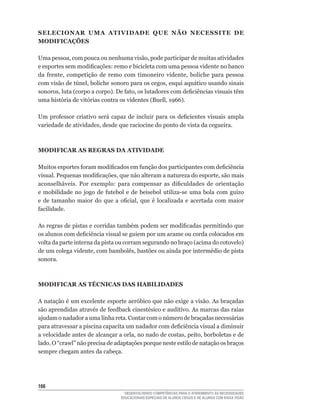 SELECIONAR UMA ATIVIDADE QUE NÃO NECESSITE DE
MODIFICAÇõES

Uma	pessoa,	com	pouca	ou	nenhuma	visão,	pode	participar	de	muitas	atividades	
e	esportes	sem	modificações:	remo	e	bicicleta	com	uma	pessoa	vidente	no	banco	
da	 frente,	 competição	 de	 remo	 com	 timoneiro	 vidente,	 boliche	 para	 pessoa	
com	visão	de	túnel,	boliche	sonoro	para	os	cegos,	esqui	aquático	usando	sinais	
sonoros,	luta	(corpo	a	corpo).	De	fato,	os	lutadores	com	deficiências	visuais	têm	
uma	história	de	vitórias	contra	os	videntes	(Buell,	1966).	

Um	 professor	 criativo	 será	 capaz	 de	 incluir	 para	 os	 deficientes	 visuais	 ampla	
variedade	de	atividades,	desde	que	raciocine	do	ponto	de	vista	da	cegueira.



MODIFICAR AS REGRAS DA ATIVIDADE

Muitos	esportes	foram	modificados	em	função	dos	participantes	com	deficiência	
visual.	Pequenas	modificações,	que	não	alteram	a	natureza	do	esporte,	são	mais	
aconselháveis.	 Por	 exemplo:	 para	 compensar	 as	 dificuldades	 de	 orientação	
e	 mobilidade	 no	 jogo	 de	 futebol	 e	 de	 beisebol	 utiliza-se	 uma	 bola	 com	 guizo	
e	 de	 tamanho	 maior	 do	 que	 a	 oficial,	 que	 é	 localizada	 e	 acertada	 com	 maior	
facilidade.

As	regras	de	pistas	e	corridas	também	podem	ser	modificadas	permitindo	que	
os	alunos	com	deficiência	visual	se	guiem	por	um	arame	ou	corda	colocados	em	
volta	da	parte	interna	da	pista	ou	corram	segurando	no	braço	(acima	do	cotovelo)	
de	um	colega	vidente,	com	bambolês,	bastões	ou	ainda	por	intermédio	de	pista	
sonora.



MODIFICAR AS TÉCNICAS DAS HABILIDADES

A	natação	é	um	excelente	esporte	aeróbico	que	não	exige	a	visão.	As	braçadas	
são	aprendidas	através	de	feedback	cinestésico	e	auditivo.	As	marcas	das	raias	
ajudam	o	nadador	a	uma	linha	reta.	Contar	com	o	número	de	braçadas	necessárias	
para	atravessar	a	piscina	capacita	um	nadador	com	deficiência	visual	a	diminuir	
a	velocidade	antes	de	alcançar	a	orla,	no	nado	de	costas,	peito,	borboletas	e	de	
lado.	O	“crawl”	não	precisa	de	adaptações	porque	neste	estilo	de	natação	os	braços	
sempre chegam antes da cabeça.




166
                                     DESENVOLVENDO COMPETÊNCIAS PARA O ATENDIMENTO ÀS NECESSIDADES
                                   EDUCACIONAIS ESPECIAIS DE ALUNOS CEGOS E DE ALUNOS COM BAIXA VISÃO
 