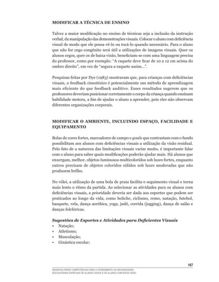 MODIFICAR A TÉCNICA DE ENSINO

Talvez	a	maior	modificação	no	ensino	de	técnicas	seja	a	inclusão	da	instrução	
verbal,	da	manipulação	das	demonstrações	visuais.	Colocar	o	aluno	com	deficiência	
visual	de	modo	que	ele	possa	vê-lo	ou	tocá-lo	quando	necessário.	Para	o	aluno	
que	não	for	cego	congênito	será	útil	a	utilizações	de	imagens	visuais.	Quer	os	
alunos	cegos,	quer	os	de	baixa	visão,	beneficiam-se	com	uma	linguagem	precisa	
do	professor,	como	por	exemplo:	“A	raquete	deve	ficar	de	10	a	12	cm	acima	do	
ombro	direito”,	em	vez	de	“segura	a	raquete	assim...”.

Pesquisas	feitas	por	Dye	(1983)	mostraram	que,	para	crianças	com	deficiências	
visuais,	o	feedback	cinestésico	é	potencialmente	um	método	de	aprendizagem	
mais	 eficiente	 do	 que	 feedback	 auditivo.	 Esses	 resultados	 sugerem	 que	 os	
professores	deveriam	posicionar	corretamente	o	corpo	da	criança	quando	ensinam	
habilidade	motora,	a	fim	de	ajudar	o	aluno	a	aprender,	pois	eles	não	observam	
diferentes	organizações	corporais.	



MODIFICAR O AMBIENTE, INCLUINDO ESPAÇO, FACILIDADE E
EQUIPAMENTO

Bolas	de	cores	fortes,	marcadores	de	campo	e	goals	que	contrastam	com	o	fundo	
possibilitam	aos	alunos	com	deficiências	visuais	a	utilização	da	visão	residual.	
Pelo	fato	de	a	natureza	das	limitações	visuais	variar	muito,	é	importante	falar	
com	o	aluno	para	saber	quais	modificações	poderão	ajudar	mais.	Há	alunos	que	
enxergam,	melhor,	objetos	luminosos	multicoloridos	sob	luzes	fortes,	enquanto	
outros precisam de objetos coloridos sólidos sob luzes moderadas que não
produzem brilho.

No	vôlei,	a	utilização	de	uma	bola	de	praia	facilita	o	seguimento	visual	e	torna	
mais lento o ritmo da partida. Ao selecionar as atividades para os alunos com
deficiências	visuais,	a	prioridade	deveria	ser	dada	aos	esportes	que	podem	ser	
praticados	 ao	 longo	 da	 vida,	 como	 boliche,	 ciclismo,	 remo,	 natação,	 futebol,	
basquete,	vela,	dança	aeróbica,	yoga,	judô,	corrida	(jogging),	dança	de	salão	e	
danças	folclóricas.

Sugestões de Esportes e Atividades para Deficientes Visuais
•	 Natação;
•	 Atletismo;
•	 Musculação;
•	 Ginástica	escolar;




                                                                                   16
DESENVOLVENDO COMPETÊNCIAS PARA O ATENDIMENTO ÀS NECESSIDADES
EDUCACIONAIS ESPECIAIS DE ALUNOS CEGOS E DE ALUNOS COM BAIXA VISÃO
 