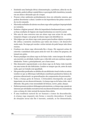 •	 Existindo	uma	limitação	óbvia	à	demonstração,	o	professor,	além	da	voz	de	
   comando,	poderá	utilizar	a	ajuda	física	e	a	percepção	tátil-cinestésica,	tocando	
   em seu aluno e deixando que ele o toque.
•	 Procure	evitar	ambientes	profundamente	ricos	em	estímulos	sonoros,	que	
   podem	desorientar	o	aluno.	Lembre-se	da	importância	das	pistas	sonoras	e	
   da voz de comando.
• Não tenha melindres de alertar seu aluno cego sobre qualquer impropriedade
   no vestuário.
•	 Enfatize	a	higiene	pessoal.	Além	da	importância	fundamental	para	a	saúde,	
   as	boas	condições	de	higiene	são	importantíssimas	no	convívio	social.
•	 Não	 saia	 de	 uma	 conversa	 com	 seu	 aluno	 cego	 sem	 avisar	 de	 sua	 saída,	
   tampouco	chegue	a	um	grupo	de	alunos	cegos	sem	identificar-se.
• Não julgue que seu aluno cego conte passos para localizar objetos ou portas.
   Ele	 utiliza	 a	 memória	 cinestésica	 que	 todos	 nós	 temos	 e	 ele	 desenvolve	
   muito	mais.	Na	etapa	pré-escolar	e	séries	iniciais	ele	pode	lançar	mão	desse	
   recurso.
•	 Conduza	 seu	 aluno	 cego	 oferecendo-lhe	 o	 braço.	 Ele	 segurará	 acima	 do	
   cotovelo	e	caminhará	meio	passo	atrás	de	você.	Se	o	aluno	for	pequeno,	ele	
   tomará seu pulso.
• Nunca prejulgue seu aluno cego ou de baixa visão como incapaz de realizar
   um	exercício	ou	atividade,	lembre	que	a	vida	dele	será	um	contínuo	superar	
   obstáculos.	Tente	e,	principalmente,	use	o	bom	senso.
• Não demonstre superproteção a seu aluno cego ou de baixa visão inserido
   em	uma	turma	de	não	deficientes.	Lembre-se	sempre	que	ele,	antes	de	mais	
   nada,	quer	ser	tratado	com	igualdade.
•	 Não	generalize	predicados	ou	defeitos	de	um	deficiente	visual	a	todos	os	outros.	
   Lembre-se	que	as	diferenças	individuais	constituem	parâmetros	básicos	do	
   processo educacional e as generalizações são componentes do preconceito.
• Toda a criança gosta de brincar. A brincadeira desempenha um papel
   importante	em	seu	desenvolvimento.	A	criança	cega	ou	de	baixa	visão		não	é	
   diferente.	Ela	gosta	e	tem	necessidade	de	brincar,	correr,	pular,	dançar.
•	 Embora	possam	acontecer	defasagens	psicomotoras,	a	criança	cega,	quanto	ao	
   interesse por atividades recreativas tem seu desenvolvimento em consonância
   com	a	criança	de	visão	normal	da	mesma	faixa	etária.
• É uma tendência natural do ser humano o temor do desconhecido.
   A	 criança	 cega	 enquanto	 não	 forma	 o	 conceito	 desconhece.	 O	 medo	
   de	 situações	 novas	 não	 lhe	 é	 inerente,	 contudo,	 se	 for	 demonstrado,




10
                                    DESENVOLVENDO COMPETÊNCIAS PARA O ATENDIMENTO ÀS NECESSIDADES
                                  EDUCACIONAIS ESPECIAIS DE ALUNOS CEGOS E DE ALUNOS COM BAIXA VISÃO
 