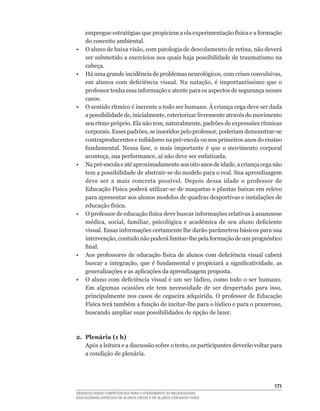 empregue	estratégias	que	propiciem	a	ela	experimentação	física	e	a	formação	
     do conceito ambiental.
•	   O	aluno	de	baixa	visão,	com	patologia	de	descolamento	de	retina,	não	deverá	
     ser	submetido	a	exercícios	nos	quais	haja	possibilidade	de	traumatismo	na	
     cabeça.
•	   Há	uma	grande	incidência	de	problemas	neurológicos,	com	crises	convulsivas,	
     em	 alunos	 com	 deficiência	 visual.	 Na	 natação,	 é	 importantíssimo	 que	 o	
     professor	tenha	essa	informação	e	atente	para	os	aspectos	de	segurança	nesses	
     casos.
•	   O	sentido	rítmico	é	inerente	a	todo	ser	humano.	À	criança	cega	deve	ser	dada	
     a	possibilidade	de,	inicialmente,	exteriorizar	livremente	através	do	movimento	
     seu	ritmo	próprio.	Ela	não	tem,	naturalmente,	padrões	de	expressões	rítmicas	
     corporais.	Esses	padrões,	se	inseridos	pelo	professor,	poderiam	demonstrar-se	
     contraproducentes	e	inibidores	na	pré-escola	ou	nos	primeiros	anos	do	ensino	
     fundamental.	 Nessa	 fase,	 o	 mais	 importante	 é	 que	 o	 movimento	 corporal	
     aconteça,	sua	performance,	aí	não	deve	ser	enfatizada.
•	   Na	pré-escola	e	até	aproximadamente	aos	oito	anos	de	idade,	a	criança	cega	não	
     tem	a	possibilidade	de	abstrair-se	do	modelo	para	o	real.	Sua	aprendizagem	
     deve	 ser	 a	 mais	 concreta	 possível.	 Depois	 dessa	 idade	 o	 professor	 de	
     Educação	Física	poderá	utilizar-se	de	maquetas	e	plantas	baixas	em	relevo	
     para apresentar aos alunos modelos de quadras desportivas e instalações de
     educação	física.
•	   O	professor	de	educação	física	deve	buscar	informações	relativas	à	anamnese	
     médica,	 social,	 familiar,	 psicológica	 e	 acadêmica	 de	 seu	 aluno	 deficiente	
     visual.	Essas	informações	certamente	lhe	darão	parâmetros	básicos	para	sua	
     intervenção,	contudo	não	poderá	limitar-lhe	pela	formação	de	um	prognóstico	
     final.
•	   Aos	 professores	 de	 educação	 física	 de	 alunos	 com	 deficiência	 visual	 caberá	
     buscar	 a	 integração,	 que	 é	 fundamental	 e	 propiciará	 a	 significatividade,	 as	
     generalizações e as aplicações da aprendizagem proposta.
•	   O	aluno	com	deficiência	visual	é	um	ser	lúdico,	como	todo	o	ser	humano.	
     Em	 algumas	 ocasiões	 ele	 tem	 necessidade	 de	 ser	 despertado	 para	 isso,	
     principalmente	nos	casos	de	cegueira	adquirida.	O	professor	de	Educação	
     Física	terá	também	a	função	de	incitar-lhe	para	o	lúdico	e	para	o	prazeroso,	
     buscando ampliar suas possibilidades de opção de lazer.



2. Plenária (1 h)
   Após	a	leitura	e	a	discussão	sobre	o	texto,	os	participantes	deverão	voltar	para	
   a condição de plenária.




                                                                                       11
DESENVOLVENDO COMPETÊNCIAS PARA O ATENDIMENTO ÀS NECESSIDADES
EDUCACIONAIS ESPECIAIS DE ALUNOS CEGOS E DE ALUNOS COM BAIXA VISÃO
 