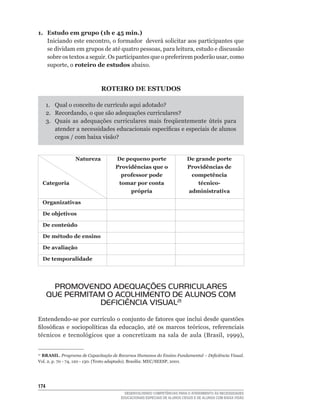 1. Estudo em grupo (1h e 45 min.)
   Iniciando	este	encontro,	o	formador		deverá	solicitar	aos	participantes	que	
   se	dividam	em	grupos	de	até	quatro	pessoas,	para	leitura,	estudo	e	discussão	
   sobre	os	textos	a	seguir.	Os	participantes	que	o	preferirem	poderão	usar,	como	
   suporte,	o	roteiro de estudos abaixo.



                             ROTEIRO DE ESTUDOS

      1.	 Qual	o	conceito	de	currículo	aqui	adotado?
      2.	 Recordando,	o	que	são	adequações	curriculares?
      3.	 Quais	 as	 adequações	 curriculares	 mais	 freqüentemente	 úteis	 para	
          atender	a	necessidades	educacionais	específicas	e	especiais	de	alunos	
          cegos	/	com	baixa	visão?


                 Natureza           De pequeno porte                     De grande porte
                                    Providências que o                   Providências de
                                      professor pode                      competência
     Categoria                       tomar por conta                         técnico-
                                         própria                         administrativa

     Organizativas

     De objetivos

     De conteúdo

     De método de ensino

     De avaliação

     De temporalidade




        PROMOVENDO ADEqUAÇÕES CURRICULARES
      qUE PERMITAM O ACOLHIMENTO DE ALUNOS COM
                 DEFICIÊNCIA VISUAL21
Entendendo-se	por	currículo	o	conjunto	de	fatores	que	inclui	desde	questões	
filosóficas	 e	 sociopolíticas	 da	 educação,	 até	 os	 marcos	 teóricos,	 referenciais	
técnicos	 e	 tecnológicos	 que	 a	 concretizam	 na	 sala	 de	 aula	 (Brasil,	 1999),	


 BRASIL. Programa de Capacitação de Recursos Humanos do Ensino Fundamental – Deficiência Visual.
21

Vol.	2,	p.	70	-	74,	120	-	130.	(Texto	adaptado).	Brasília:	MEC/SEESP,	2001.




14
                                        DESENVOLVENDO COMPETÊNCIAS PARA O ATENDIMENTO ÀS NECESSIDADES
                                      EDUCACIONAIS ESPECIAIS DE ALUNOS CEGOS E DE ALUNOS COM BAIXA VISÃO
 