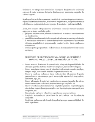 entende-se	por	adequações	curriculares,	o	conjunto	de	ajustes	que	favoreçam	
o	acesso	de	todos	os	alunos	(inclusive	do	aluno	cego)	à	proposta	curricular	do	
Ensino Regular.

As	adequações	curriculares	podem	se	constituir	de	grandes	e	de	pequenos	ajustes,	
seja	nos	objetivos	educacionais,	no	conteúdo	programático,	nos	procedimentos	e	
estratégias	de	ensino	adotados,	no	processo	de	avaliação	e	na	temporalidade.

Assim,	tem-se	como	adequações	que	favorecem	o	acesso	ao	currículo	ao	aluno	
cego e/ou ao aluno com baixa visão:
•	 propiciar	recursos	físicos,	ambientais	e	materiais	ao	aluno	na	unidade	escolar	
   de	atendimento;
•	 possibilitar	os	melhores	níveis	de	comunicação	e	interação	com	os	profissionais	
   e	pessoas	que	convivem	na	comunidade	escolar,	reconhecendo	e	adotando	
   sistemas	 adaptados	 de	 comunicação	 escrita:	 braile,	 tipos	 ampliados,	
   computador;
•	 realizar	ajustes	que	garantam	a	participação	do	aluno	nas	diferentes	atividades	
   escolares.



    SUGESTõES	DE	ADEQUAÇõES	PARA	ACESSO	AO	CURRíCULO	
       ESCOLAR,	PARA	ALUNOS	COM	DEFICIêNCIA	VISUAL

•	 Prover	a	escola	de	sistema	de	comunicação,	adaptado	às	possibilidades	do	
   aluno	em	questão:	Sistema	Braille,	tipo	ampliado,	recursos	tecnológicos;
•	 Prover	a	escola	ou	o	aluno	cego	de	máquina	braile,	reglete,	punção,	soroban,	
   bengala	longa,	livro	falado,	material	adaptado	em	relevo,	etc...
•	 Prover	 a	 escola	 ou	 o	 aluno	 de	 baixa	 visão	 de:	 lápis	 6B,	 canetas	 de	 ponta	
   porosa	de	cores	contrastantes,	papel	pauta	dupla,	recurso	óptico	necessário,	
   luminária,	lupa,	etc..
•	 Prover	adequação	de	materiais	escritos	de	uso	comum:	tamanho	das	letras,	
   relevo	com	texturas,	softwares	educativos	em	tipo	ampliado,	etc.
• Prover a escola ou o aluno de materiais adaptados: pranchas ou presilhas para
   não	deslizar	o	papel,	lupas,	computador	com	sintetizador	de	voz	e	periféricos	
   adaptados,	etc.
• Providenciar softwares	educativos	específicos	e	recursos	ópticos;
•	 Propiciar	 acomodação,	 para	 aluno	 de	 baixa	 visão,	 com	 iluminação	
   adequada;
•	 Posicionar	o	aluno	na	sala	de	aula	de	modo	a	favorecer	sua	possibilidade	de	
   ouvir	o	professor;




                                                                                      15
DESENVOLVENDO COMPETÊNCIAS PARA O ATENDIMENTO ÀS NECESSIDADES
EDUCACIONAIS ESPECIAIS DE ALUNOS CEGOS E DE ALUNOS COM BAIXA VISÃO
 