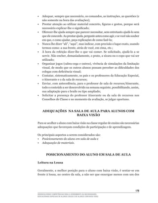 •	 Adequar,	sempre	que	necessário,	os	comandos,	as	instruções,	as	questões	(e	
   não	somente	na	hora	das	avaliações);
•	 Prestar	atenção	ao	utilizar	material	concreto,	figuras	e	gestos,	porque	será	
   necessário	explicar-lhe	o	significado;
•	 Oferecer-lhe	ajuda	sempre	que	parecer	necessitar,	sem	entretanto	ajudá-lo	sem	
   que	ele	concorde.	Ao	prestar	ajuda,	pergunte	antes	como	agir,	e	se	você	não	souber	
   em	que,	e	como	ajudar,	peça	explicações	de	como	fazê-lo;
•	 Nunca	lhe	dizer	“ali”,	“aqui”,	mas	indicar,	com	precisão	o	lugar	exato,	usando	
   termos	como:	a	sua	frente,	atrás	de	você,	em	cima,	etc.;
•	 À	 hora	 da	 refeição	 dizer-lhe	 o	 que	 vai	 comer.	 Se	 solicitado,	 ajudá-lo	 a	 se	
   servir.	Não	encher,	demasiadamente,	o	prato,	a	xícara	ou	o	copo	que	vai	ser	
   utilizado;
•	 Organizar	jogos	(cabra-cega	e	outros),	vivência	de	simulações	da	limitação	
   visual,	de	modo	que	os	outros	alunos	possam	perceber	as	dificuldades	dos	
   colegas	com	deficiência	visual;
•	 Contatar,	sistematicamente,	os	pais	e	os	professores	da	Educação	Especial,	
   o	itinerante	e	o	da	sala	de	recursos;
•	 Enviar,	com	antecedência,	para	o	professor	de	sala	de	recursos/itinerante,	
   todo	o	conteúdo	a	ser	desenvolvido	na	semana	seguinte,	possibilitando,	assim,	
   sua	adaptação	para	o	braile	ou	tipo	ampliado;
•	 Solicitar	 a	 presença	 do	 professor	 itinerante	 ou	 da	 sala	 de	 recursos	 nos	
   Conselhos	de	Classe	e	no	momento	da	avaliação,	se	julgar	oportuno.



     ADEQUAÇõES NA SALA DE AULA PARA ALUNOS COM
                    BAIXA VISÃO

Para se acolher o aluno com baixa visão na classe regular de ensino são necessárias
adequações	que	favoreçam	condições	de	participação	e	de	aprendizagem.

Os principais aspectos a serem considerados são:
• Posicionamento do aluno em sala de aula e
• Adequação de materiais.



         POSICIONAMENTO DO ALUNO EM SALA DE AULA

Leitura na Lousa

Geralmente,	a	melhor	posição	para	o	aluno	com	baixa	visão,	é	sentar-se	em	
frente	à	lousa,	no	centro	da	sala,	a	não	ser	que	enxergue	menos	com	um	dos	




                                                                                       1
DESENVOLVENDO COMPETÊNCIAS PARA O ATENDIMENTO ÀS NECESSIDADES
EDUCACIONAIS ESPECIAIS DE ALUNOS CEGOS E DE ALUNOS COM BAIXA VISÃO
 