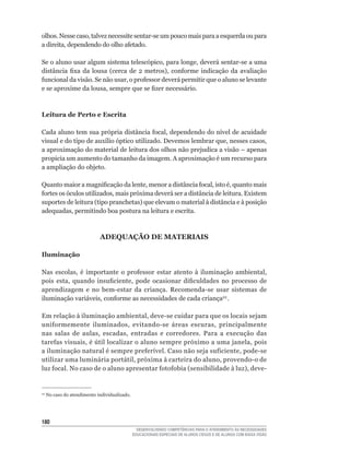 olhos.	Nesse	caso,	talvez	necessite	sentar-se	um	pouco	mais	para	a	esquerda	ou	para	
a	direita,	dependendo	do	olho	afetado.

Se	o	aluno	usar	algum	sistema	telescópico,	para	longe,	deverá	sentar-se	a	uma	
distância	 fixa	 da	 lousa	 (cerca	 de	 2	 metros),	 conforme	 indicação	 da	 avaliação	
funcional	da	visão.	Se	não	usar,	o	professor	deverá	permitir	que	o	aluno	se	levante	
e	se	aproxime	da	lousa,	sempre	que	se	fizer	necessário.



Leitura de Perto e Escrita

Cada	aluno	tem	sua	própria	distância	focal,	dependendo	do	nível	de	acuidade	
visual	e	do	tipo	de	auxílio	óptico	utilizado.	Devemos	lembrar	que,	nesses	casos,	
a	aproximação	do	material	de	leitura	dos	olhos	não	prejudica	a	visão	–	apenas	
propicia	um	aumento	do	tamanho	da	imagem.	A	aproximação	é	um	recurso	para	
a ampliação do objeto.

Quanto	maior	a	magnificação	da	lente,	menor	a	distância	focal,	isto	é,	quanto	mais	
fortes	os	óculos	utilizados,	mais	próxima	deverá	ser	a	distância	de	leitura.	Existem	
suportes	de	leitura	(tipo	pranchetas)	que	elevam	o	material	à	distância	e	à	posição	
adequadas,	permitindo	boa	postura	na	leitura	e	escrita.



                             ADEQUAÇÃO DE MATERIAIS

Iluminação

Nas	 escolas,	 é	 importante	 o	 professor	 estar	 atento	 à	 iluminação	 ambiental,	
pois	 esta,	 quando	 insuficiente,	 pode	 ocasionar	 dificuldades	 no	 processo	 de	
aprendizagem	 e	 no	 bem-estar	 da	 criança.	 Recomenda-se	 usar	 sistemas	 de	
iluminação	variáveis,	conforme	as	necessidades	de	cada	criança22 .

Em	relação	à	iluminação	ambiental,	deve-se	cuidar	para	que	os	locais	sejam	
uniformemente	 iluminados,	 evitando-se	 áreas	 escuras,	 principalmente	
nas	 salas	 de	 aulas,	 escadas,	 entradas	 e	 corredores.	 Para	 a	 execução	 das	
tarefas	visuais,	é	útil	localizar	o	aluno	sempre	próximo	a	uma	janela,	pois	
a	iluminação	natural	é	sempre	preferível.	Caso	não	seja	suficiente,	pode-se	
utilizar	uma	luminária	portátil,	próxima	à	carteira	do	aluno,	provendo-o	de	
luz	focal.	No	caso	de	o	aluno	apresentar	fotofobia	(sensibilidade	à	luz),	deve-


22
     No caso do atendimento individualizado.




10
                                                 DESENVOLVENDO COMPETÊNCIAS PARA O ATENDIMENTO ÀS NECESSIDADES
                                               EDUCACIONAIS ESPECIAIS DE ALUNOS CEGOS E DE ALUNOS COM BAIXA VISÃO
 