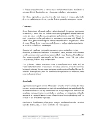 se utilizar uma cortina leve. O sol que incide diretamente nas áreas de trabalho e
em	superfícies	brilhantes	deve	ser	evitado,	para	não	haver	ofuscamento.

Em	relação	à	posição	da	luz,	esta	deve	estar	num	ângulo	de	cerca	de	45º,	vindo	
de	preferência	da	esquerda,	no	caso	dos	destros,	para	não	sombrear	a	escrita.



Contraste

O	uso	do	contraste	adequado	melhora	a	função	visual.	No	caso	de	alunos	com	
baixa	 visão,	 a	 lousa	 deve	 ser	 escura	 o	 suficiente	 para	 permitir	 bom	 contraste	
com	o	giz,	sendo	o	ideal	o	quadro	negro	com	giz	branco	ou	amarelo,	evitando-se	
o	giz	verde	ou	vermelho,	pois	são	cores	menos	contrastantes	e	mais	difíceis	de	
serem	vistas,	principalmente	pelos	alunos	com	deficiências	congênitas	da	visão	
de	cores.	A	lousa	de	cor	verde	fosco	pode	favorecer	melhor	adaptação,	evitando-
se	o	reflexo	e	o	brilho	da	lousa	negra.

Os	materiais	escolares,	como	cadernos,	devem	ter	as	pautas	bem	pretas	
ou	verdes,	e	até	mesmo	ampliadas	se	necessário,	isto	é,	riscadas	manualmente	
com	traços	mais	escuros,	conforme	a	necessidade	visual	do	aluno.	O	ideal	é	usar	
tinta	preta,	em	papel	branco	ou	palha,	ou	lápis	preto	n.º	1	ou	n.º	6B,	cujo	grafite	
é	mais	mole	e	portanto	mais	contrastante.	

Para	 gráficos	 e	 cartazes,	 usar	 cores	 como	 o	 amarelo	 em	 fundo	 preto,	 azul	 ou	
verde	em	fundo	branco,	cores	escuras	em	fundo	luminoso,	cores	fluorescentes	
bem contrastantes. As canetas de ponta porosa são muito utilizadas. No caso de
material	mimeografado	pode	ser	necessário	reforçar	as	linhas	com	tinta	preta	
para melhorar a nitidez.



Ampliação

Alguns	alunos	conseguem	ler,	sem	dificuldade,	o	tamanho	de	tipos	de	letras	dos	livros	
escolares	se	estas	apresentarem	bom	contraste,	principalmente	nas	séries	iniciais	do	
ensino	fundamental.	Caso	seja	necessário	o	uso	de	tipos	ampliados,	pode-se	fazer	
ampliação	manual,	cópias	xerox	ampliadas	ou	ampliação	no	computador,	cuidando	
sempre	de	se	conseguir	bom	contraste.	Altos	níveis	de	iluminação	são	necessários	
no caso de uso de material duplicado.

Os	 sistemas	 de	 vídeo-magnificação	 da	 imagem,	 também	 chamados	 circuitos	
fechados	de	televisão,	são	muito	utilizados	em	outros	países.




                                                                                      11
DESENVOLVENDO COMPETÊNCIAS PARA O ATENDIMENTO ÀS NECESSIDADES
EDUCACIONAIS ESPECIAIS DE ALUNOS CEGOS E DE ALUNOS COM BAIXA VISÃO
 