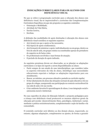 INDICAÇõES CURRICULARES PARA OS ALUNOS COM
                  DEFICIÊNCIA VISUAL

No	 que	 se	 refere	 à	 programação	 curricular	 para	 a	 educação	 dos	 alunos	 com	
deficiência	 visual,	 faz-se	 imprescindível	 o	 acréscimo	 das	 Complementações	
Curriculares	Específicas	em	que	são	propostos	os	seguintes	conteúdos:
•	 Orientação	e	Mobilidade,
•	 Atividade	da	Vida	Diária,
•	 Escrita	Cursiva,
• Soroban.

A	 definição	 das	 modalidades	 de	 apoio	 destinadas	 à	 educação	 dos	 alunos	 com	
deficiência	visual	considera	os	seguintes	aspectos:
•	 A(s)	área(s)	em	que	o	apoio	se	faz	necessário;
•	 O(s)	tipo(s)	de	apoio	condizente(s);
•	 A(s)	formas(s)	de	ministrar	o	apoio:	individualmente	ou	em	grupo,	dentro	ou	
    fora	da	sala	de	aula,	em	grupos	mistos	ou	constituídos	apenas	de	portadores	
    de	cegueira	ou	de	baixa	visão;
•	 Os	profissionais	envolvidos	e	suas	formas	de	atuação;
•	 O	período	de	duração	do	apoio	indicado.

As	 seguintes	 premissas	 devem	 ser	 observadas,	 ao	 se	 planejar	 as	 adaptações	
curriculares e os tipos de suporte a serem disponibilizados ao aluno:
•	 Partir	 sempre	 de	 um	 estudo	 de	 caso	 interdisciplinar,	 que	 considere	 todos	
    os	 aspectos	 relevantes	 da	 vida	 do	 aluno,	 identifique	 suas	 necessidades	
    educacionais especiais e indique as adaptações importantes para seu
    atendimento;
•	 Buscar,	ao	máximo,	um	processo	educativo	pautado	no	currículo	regular;
•	 Evitar	afastamento	do	aluno	das	situações	normais	da	ação	educativa	e	de	seu	
    grupo	de	colegas,	assegurando	sua	participação	no	contexto	sociocultural	de	
    sua	sala	de	aula	e	de	sua	escola;
•	 Criar	ambiente	favorável	à	aprendizagem	do	aluno,	à	sua	integração	social	e	
    autonomia moral e intelectual.

No	caso	específico	do	aluno	da	Educação	Infantil,	a	proposta	pedagógica	para	
a	 criança	 com	 deficiência	 visual	 promoverá	 os	 mesmos	 objetivos	 gerais	 da	
educação	pré-escolar:	desenvolvimento	físico,	psicológico,	intelectual	e	social,	
mediante	a	prática	sociointeracionista,	complementando	a	ação	da	família	e	da	
comunidade.

O	 conteúdo	 curricular	 será	 idêntico	 ao	 dos	 demais	 alunos,	 requerendo,	 no	
entanto,	algumas	adaptações,	complementos	ou	ajustes,	de	forma	a	garantir	



                                                                                  13
DESENVOLVENDO COMPETÊNCIAS PARA O ATENDIMENTO ÀS NECESSIDADES
EDUCACIONAIS ESPECIAIS DE ALUNOS CEGOS E DE ALUNOS COM BAIXA VISÃO
 