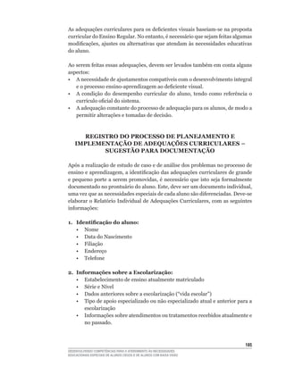 As	adequações	curriculares	para	os	deficientes	visuais	baseiam-se	na	proposta	
curricular	do	Ensino	Regular.	No	entanto,	é	necessário	que	sejam	feitas	algumas	
modificações,	ajustes	ou	alternativas	que	atendam	às	necessidades	educativas	
do aluno.

Ao	serem	feitas	essas	adequações,	devem	ser	levados	também	em	conta	alguns	
aspectos:
•	 A	necessidade	de	ajustamentos	compatíveis	com	o	desenvolvimento	integral	
   e	o	processo	ensino-aprendizagem	ao	deficiente	visual.
•	 A	 condição	 do	 desempenho	 curricular	 do	 aluno,	 tendo	 como	 referência	 o	
   currículo	oficial	do	sistema.
•	 A	adequação	constante	do	processo	de	adequação	para	os	alunos,	de	modo	a	
   permitir alterações e tomadas de decisão.



      REGISTRO DO PROCESSO DE PLANEJAMENTO E
    IMPLEMENTAÇÃO DE ADEQUAÇõES CURRICULARES –
           SUGESTÃO PARA DOCUMENTAÇÃO

Após a realização de estudo de caso e de análise dos problemas no processo de
ensino	e	aprendizagem,	a	identificação	das	adequações	curriculares	de	grande	
e	pequeno	porte	a	serem	promovidas,	é	necessário	que	isto	seja	formalmente	
documentado	no	prontuário	do	aluno.	Este,	deve	ser	um	documento	individual,	
uma	vez	que	as	necessidades	especiais	de	cada	aluno	são	diferenciadas.	Deve-se	
elaborar	o	Relatório	Individual	de	Adequações	Curriculares,	com	as	seguintes	
informações:

1. identificação do aluno:
   • Nome
   • Data do Nascimento
   • Filiação
   • Endereço
	 •	 Telefone	

2. Informações sobre a Escolarização:
   • Estabelecimento de ensino atualmente matriculado
	 •	 Série	e	Nível
	 •	 Dados	anteriores	sobre	a	escolarização	(“vida	escolar”)
   • Tipo de apoio especializado ou não especializado atual e anterior para a
      escolarização
	 •	 Informações	sobre	atendimentos	ou	tratamentos	recebidos	atualmente	e	
      no passado.



                                                                               15
DESENVOLVENDO COMPETÊNCIAS PARA O ATENDIMENTO ÀS NECESSIDADES
EDUCACIONAIS ESPECIAIS DE ALUNOS CEGOS E DE ALUNOS COM BAIXA VISÃO
 
