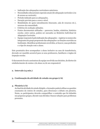 • Indicação das adequações curriculares anteriores.
	     •	 Necessidades	educacionais	especiais	atuais	(de	adequação	curricular	e/ou	
         de	acesso	ao	currículo).
	     •	 Período	indicado	para	as	adequações,	
	     •	 Duração	prevista	para	o	curso	e	nível.
	     •	 Modalidades	 de	 apoio	 (atendimento	 itinerante,	 sala	 de	 recursos	 etc.),	
         recursos da comunidade.
	     •	 Critérios	de	avaliação	adotados.
	     •	 Fontes	documentais	utilizadas	–	pareceres,	laudos,	relatórios,	histórico	
         escolar,	 entre	 outros,	 podem	 ser	 anexados	 ao	 Relatório	 Individual	 de	
         Adaptação Curricular.
	     •	 Equipe	responsável	pela	indicação	das	adequações	–	registrar	os	nomes	dos	
         integrantes	do	grupo	proponente	das	adequações	e	as	funções	exercidas	na	
         Instituição.	Identificar	profissionais	envolvidos,	se	houver,	suas	profissões	
         e o tipo de atuação com o aluno.

Este	prontuário	deve	acompanhar	o	aluno	inclusive	no	caso	de	transferência,	
devendo	ser	mantido	acessível	para	os	seus	professores,	familiares	e	órgãos	de	
inspeção escolar.

O	documento	levará	a	assinatura	da	equipe	envolvida	nas	decisões,	do	diretor	do	
estabelecimento de ensino e do aluno ou de seu responsável.



2. Intervalo (15 min.)



3. Continuação da atividade de estudo em grupo (1 h)



4. Plenária (1 h)
   Ao	final	da	atividade	de	estudo	dirigido,	o	formador	poderá	utilizar	as	questões	
   constantes	 do	 roteiro	 de	 estudos,	 para	 direcionar	 o	 debate	 em	 plenária.	
   Nesta,	 os	 participantes	 deverão	 compartilhar	 o	 conteúdo	 que	 foi	 debatido	
   nos	pequenos	grupos,	discutir	suas	dúvidas	e	buscar	soluções	para	problemas	
   presentes.




16
                                      DESENVOLVENDO COMPETÊNCIAS PARA O ATENDIMENTO ÀS NECESSIDADES
                                    EDUCACIONAIS ESPECIAIS DE ALUNOS CEGOS E DE ALUNOS COM BAIXA VISÃO
 