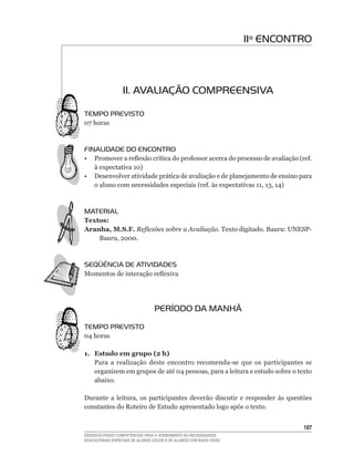 11º ENCONTRO



                  11. AVALIAÇÃO COMPREENSIVA

TEMPO PREVISTO
07	horas



FINALIDADE DO ENCONTRO
•	 Promover	a	reflexão	crítica	do	professor	acerca	do	processo	de	avaliação	(ref.	
   à	expectativa	10)
• Desenvolver atividade prática de avaliação e de planejamento de ensino para
   o	aluno	com	necessidades	especiais	(ref.	às	expectativas	11,	13,	14)



MATERIAL
Textos:
Aranha, M.S.F. Reflexões sobre a Avaliação. Texto	digitado.	Bauru:	UNESP-
    Bauru,	2000.



SEqüÊNCIA DE ATIVIDADES
Momentos	de	interação	reflexiva




                                  PERÍODO DA MANHÃ
TEMPO PREVISTO
04	horas

1. Estudo em grupo (2 h)
   Para	 a	 realização	 deste	 encontro	 recomenda-se	 que	 os	 participantes	 se	
   organizem	em	grupos	de	até	04	pessoas,	para	a	leitura	e	estudo	sobre	o	texto	
   abaixo.

Durante	 a	 leitura,	 os	 participantes	 deverão	 discutir	 e	 responder	 às	 questões	
constantes do Roteiro de Estudo apresentado logo após o texto.


                                                                                   1
DESENVOLVENDO COMPETÊNCIAS PARA O ATENDIMENTO ÀS NECESSIDADES
EDUCACIONAIS ESPECIAIS DE ALUNOS CEGOS E DE ALUNOS COM BAIXA VISÃO
 
