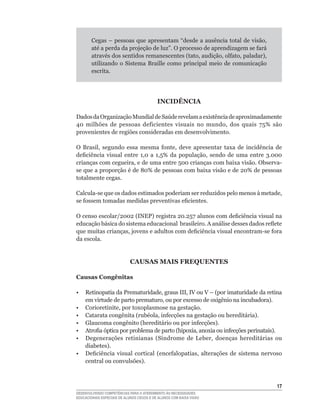 Cegas	–	pessoas	que	apresentam	“desde	a	ausência	total	de	visão,	
        até	a	perda	da	projeção	de	luz”.	O	processo	de	aprendizagem	se	fará	
        através	dos	sentidos	remanescentes	(tato,	audição,	olfato,	paladar),	
        utilizando o Sistema Braille como principal meio de comunicação
        escrita.




                                           INCIDÊNCIA

Dados	da	Organização	Mundial	de	Saúde	revelam	a	existência	de	aproximadamente	
40	 milhões	 de	 pessoas	 deficientes	 visuais	 no	 mundo,	 dos	 quais	 75%	 são	
provenientes de regiões consideradas em desenvolvimento.

O	 Brasil,	 segundo	 essa	 mesma	 fonte,	 deve	 apresentar	 taxa	 de	 incidência	 de	
deficiência	 visual	 entre	 1,0	 a	 1,5%	 da	 população,	 sendo	 de	 uma	 entre	 3.000	
crianças	com	cegueira,	e	de	uma	entre	500	crianças	com	baixa	visão.	Observa-
se	que	a	proporção	é	de	80%	de	pessoas	com	baixa	visão	e	de	20%	de	pessoas	
totalmente cegas.

Calcula-se	que	os	dados	estimados	poderiam	ser	reduzidos	pelo	menos	à	metade,	
se	fossem	tomadas	medidas	preventivas	eficientes.

O	censo	escolar/2002	(INEP)	registra	20.257	alunos	com	deficiência	visual	na	
educação	básica	do	sistema	educacional		brasileiro.	A	análise	desses	dados	reflete	
que	muitas	crianças,	jovens	e	adultos	com	deficiência	visual	encontram-se	fora	
da escola.


                            CAUSAS MAIS FREQUENTES

Causas Congênitas

•	 Retinopatia	da	Prematuridade,	graus	III,	IV	ou	V	–	(por	imaturidade	da	retina	
   em	virtude	de	parto	prematuro,	ou	por	excesso	de	oxigênio	na	incubadora).
•	 Corioretinite,	por	toxoplasmose	na	gestação.
•	 Catarata	congênita	(rubéola,	infecções	na	gestação	ou	hereditária).
•	 Glaucoma	congênito	(hereditário	ou	por	infecções).
•	 Atrofia	óptica	por	problema	de	parto	(hipoxia,	anoxia	ou	infecções	perinatais).	
•	 Degenerações	 retinianas	 (Síndrome	 de	 Leber,	 doenças	 hereditárias	 ou	
   diabetes).
•	 Deficiência	 visual	 cortical	 (encefalopatias,	 alterações	 de	 sistema	 nervoso	
   central	ou	convulsões).



                                                                                    1
DESENVOLVENDO COMPETÊNCIAS PARA O ATENDIMENTO ÀS NECESSIDADES
EDUCACIONAIS ESPECIAIS DE ALUNOS CEGOS E DE ALUNOS COM BAIXA VISÃO
 