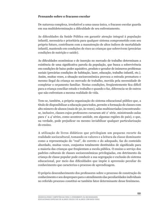 Pensando sobre o fracasso escolar

De	natureza	complexa,	irredutível	a	uma	causa	única,	o	fracasso	escolar	guarda	
em	sua	multideterminação	a	dificuldade	de	seu	enfrentamento.

As	 dificuldades	 da	 Saúde	 Pública	 em	 garantir	 atenção	 integral	 à	 população	
infantil,	necessária	e	prioritária	para	qualquer	sistema	comprometido	com	seu	
próprio	futuro,	contribuem	com	a	manutenção	de	altos	índices	de	mortalidade	
infantil,	mantendo	em	condições	de	risco	as	crianças	que	sobrevivem	(precárias	
condições	de	nutrição	e	saúde).

As	dificuldades	econômicas	e	de	inserção	no	mercado	de	trabalho	determinam	a	
existência	 de	 uma	 significativa	 parcela	 da	 população,	 que	 busca	 a	 sobrevivência	
em	condições	de	baixo	poder	aquisitivo,	produto	e	gerador	de	inúmeros	problemas	
sociais	(precárias	condições	de	habitação,	lazer,	educação,	trabalho	infantil,	etc.).	
Assim,	muitas	vezes,	a	situação	socioeconômica	provoca	a	entrada	prematura	e	
mesmo	ilegal	da	criança	no	mercado	de	trabalho,	movida	pela	necessidade	de	
completar	o	orçamento	familiar.	Nestas	condições,	freqüentemente	fica	difícil	
para	a	criança	conciliar	estudo	e	trabalho	e	quando	o	faz,	diferencia-se	de	outros	
que	não	enfrentam	a	mesma	realidade	de	vida.

Tem-se,	também,	a	própria	organização	do	sistema	educacional	público	que,	a	
título	de	disponibilizar	a	educação	para	todos,	permite	a	formação	de	classes	com	
alto	número	de	alunos	(mais	de	50,	às	vezes),	salas	multisseriadas	(encontrando-
se,	inclusive,	classes	cujos	professores	cursaram	até	2ª	série,	ministrando	aulas	
para 1ª	a	4ª	séries,	como	acontece	amiúde,	em	algumas	regiões	do	país),	o	que,	
na	 verdade,	 pode	 prejudicar	 ou	 mesmo	 inviabilizar	 qualquer	 particularização	
do ensino.

A utilização de livros didáticos que privilegiam um pequeno recorte da
realidade	sociocultural,	tomando	os	valores	e	a	leitura	da	classe	dominante	
como a representação	 do	 “real”,	 do	 correto	 e	 do	 adequado,	 faz	 do	 conteúdo	
abordado,	 muitas	 vezes,	 conjuntos	 totalmente	 destituídos	 de	 significado	 para	
a	maioria	das	crianças	que	freqüentam	a	escola	pública.	O	ensino	a	serviço	dos	
padrões	culturais	de	classes	socioeconômicas	privilegiadas,	em	detrimento	da	
criança de classe popular pode conduzir a sua segregação e exclusão do sistema
educacional,	 por	 meio	 das	 dificuldades	 que	 impõe	 à	 apreensão	 peculiar	 do	
conhecimento que caracteriza o processo de aprendizagem.

O	próprio	desconhecimento	dos	professores	sobre	o	processo	de	construção	do	
conhecimento e seu despreparo para o atendimento das peculiaridades individuais
no	referido	processo	constitui-se	também	fator	determinante	desse	fenômeno.



                                                                                      11
DESENVOLVENDO COMPETÊNCIAS PARA O ATENDIMENTO ÀS NECESSIDADES
EDUCACIONAIS ESPECIAIS DE ALUNOS CEGOS E DE ALUNOS COM BAIXA VISÃO
 