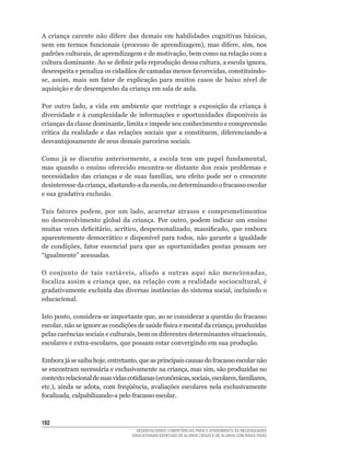 A	 criança	 carente	 não	 difere	 das	 demais	 em	 habilidades	 cognitivas	 básicas,	
nem	 em	 termos	 funcionais	 (processo	 de	 aprendizagem),	 mas	 difere,	 sim,	 nos	
padrões	culturais,	de	aprendizagem	e	de	motivação,	bem	como	na	relação	com	a	
cultura	dominante.	Ao	se	definir	pela	reprodução	dessa	cultura,	a	escola	ignora,	
desrespeita	e	penaliza	os	cidadãos	de	camadas	menos	favorecidas,	constituindo-
se,	 assim,	 mais	 um	 fator	 de	 explicação	 para	 muitos	 casos	 de	 baixo	 nível	 de	
aquisição e de desempenho da criança em sala de aula.

Por	 outro	 lado,	 a	 vida	 em	 ambiente	 que	 restringe	 a	 exposição	 da	 criança	 à	
diversidade	 e	 à	 complexidade	 de	 informações	 e	 oportunidades	 disponíveis	 às	
crianças	da	classe	dominante,	limita	e	impede	seu	conhecimento	e	compreensão	
crítica	 da	 realidade	 e	 das	 relações	 sociais	 que	 a	 constituem,	 diferenciando-a	
desvantajosamente de seus demais parceiros sociais.

Como	 já	 se	 discutiu	 anteriormente,	 a	 escola	 tem	 um	 papel	 fundamental,	
mas	 quando	 o	 ensino	 oferecido	 encontra-se	 distante	 dos	 reais	 problemas	 e	
necessidades	 das	 crianças	 e	 de	 suas	 famílias,	 seu	 efeito	 pode	 ser	 o	 crescente	
desinteresse	da	criança,	afastando-a	da	escola,	ou	determinando	o	fracasso	escolar	
e sua gradativa exclusão.

Tais	 fatores	 podem,	 por	 um	 lado,	 acarretar	 atrasos	 e	 comprometimentos	
no	 desenvolvimento	 global	 da	 criança.	 Por	 outro,	 podem	 indicar	 um	 ensino	
muitas	 vezes	 deficitário,	 acrítico,	 despersonalizado,	 massificado,	 que	 embora	
aparentemente	 democrático	 e	 disponível	 para	 todos,	 não	 garante	 a	 igualdade	
de	 condições,	 fator	 essencial	 para	 que	 as	 oportunidades	 postas	 possam	 ser	
“igualmente”	acessadas.	

O	 conjunto	 de	 tais	 variáveis,	 aliado	 a	 outras	 aqui	 não	 mencionadas,	
focaliza	assim	a	criança	que,	na	relação	com	a	realidade	sociocultural,	é	
gradativamente	excluída	das	diversas	instâncias	do	sistema	social,	incluindo	o	
educacional.

Isto	posto,	considera-se	importante	que,	ao	se	considerar	a	questão	do	fracasso	
escolar,	não	se	ignore	as	condições	de	saúde	física	e	mental	da	criança,	produzidas	
pelas	carências	sociais	e	culturais,	bem	os	diferentes	determinantes	situacionais,	
escolares	e	extra-escolares,	que	possam	estar	convergindo	em	sua	produção.

Embora	já	se	saiba	hoje,	entretanto,	que	as	principais	causas	do	fracasso	escolar	não	
se	encontram	necessária	e	exclusivamente	na	criança,	mas	sim,	são	produzidas	no	
contexto	relacional	de	suas	vidas	cotidianas	(econômicas,	sociais,	escolares,	familiares,	
etc.),	 ainda	 se	 adota,	 com	 freqüência,	 avaliações	 escolares	 nela	 exclusivamente	
focalizada,	culpabilizando-a	pelo	fracasso	escolar.



12
                                      DESENVOLVENDO COMPETÊNCIAS PARA O ATENDIMENTO ÀS NECESSIDADES
                                    EDUCACIONAIS ESPECIAIS DE ALUNOS CEGOS E DE ALUNOS COM BAIXA VISÃO
 