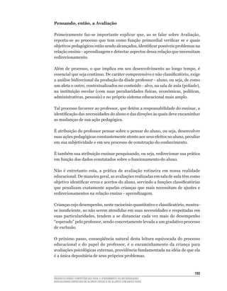 Pensando, então, a Avaliação

Primeiramente	 faz-se	 importante	 explicar	 que,	 ao	 se	 falar	 sobre	 Avaliação,	
reporta-se	 ao	 processo	 que	 tem	 como	 função	 primordial	 verificar	 se	 e	 quais	
objetivos	pedagógicos	estão	sendo	alcançados,	identificar	possíveis	problemas	na	
relação	ensino	-	aprendizagem	e	detectar	aspectos	dessa	relação	que	necessitam	
redirecionamento.

Além	 de	 processo,	 o	 que	 implica	 em	 seu	 desenvolvimento	 ao	 longo	 tempo,	 é	
essencial	que	seja	contínuo.	De	caráter	compreensivo	e	não	classificatório,	exige	
a	análise	bidirecional	da	produção	da	díade	professor	-	aluno,	ou	seja,	de	como	
um	afeta	o	outro,	contextualizados	no	conteúdo	-	alvo,	na	sala	de	aula	(políade),	
na	 instituição	 escolar	 (com	 suas	 peculiaridades	 físicas,	 econômicas,	 políticas,	
administrativas,	pessoais)	e	no	próprio	sistema	educacional	mais	amplo.

Tal	processo	favorece	ao	professor,	que	detém	a	responsabilidade	do	ensinar,	a	
identificação	das	necessidades	do	aluno	e	das	direções	às	quais	deve	encaminhar	
as mudanças de sua ação pedagógica.

É	atribuição	do	professor	pensar	sobre	o	pensar	do	aluno,	ou	seja,	desenvolver	
suas	ações	pedagógicas	constantemente	atento	aos	seus	efeitos	no	aluno,	peculiar	
em sua subjetividade e em seu processo de construção do conhecimento.

É	também	sua	atribuição	ensinar	pesquisando,	ou	seja,	redirecionar	sua	prática	
em	função	dos	dados	constatados	sobre	o	funcionamento	do	aluno.

Não	 é	 entretanto	 esta,	 a	 prática	 de	 avaliação	 rotineira	 em	 nossa	 realidade	
educacional.	De	maneira	geral,	as	avaliações	realizadas	em	sala	de	aula	têm	como	
objetivo	identificar	erros	e	acertos	do	aluno,	servindo	a	funções	classificatórias	
que penalizam exatamente aquelas crianças que mais necessitam de ajustes e
redirecionamentos	na	relação	ensino	-	aprendizagem.

Crianças	cujo	desempenho,	neste	raciocínio	quantitativo	e	classificatório,	mostra-
se	insuficiente,	ao	não	serem	atendidas	em	suas	necessidades	e	respeitadas	em	
suas	 particularidades,	 tendem	 a	 se	 distanciar	 cada	 vez	 mais	 do	 desempenho	
“esperado”	pelo	professor,	sendo	concretamente	levada	a	um	gradativo	processo	
de exclusão.

O	 próximo	 passo,	 conseqüência	 natural	 desta	 leitura	 equivocada	 do	 processo	
educacional	 e	 do	 papel	 do	 professor,	 é	 o	 encaminhamento	 da	 criança	 para	
avaliações	psicológicas	externas,	providência	fundamentada	na	idéia	de	que	ela	
é	a	única	depositária	de	seus	próprios	problemas.



                                                                                    13
DESENVOLVENDO COMPETÊNCIAS PARA O ATENDIMENTO ÀS NECESSIDADES
EDUCACIONAIS ESPECIAIS DE ALUNOS CEGOS E DE ALUNOS COM BAIXA VISÃO
 