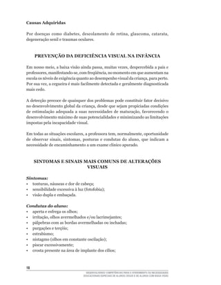 Causas Adquiridas

Por	 doenças	 como	 diabetes,	 descolamento	 de	 retina,	 glaucoma,	 catarata,	
degeneração senil e traumas oculares.



     PREVENÇÃO DA DEFICIÊNCIA VISUAL NA INFÂNCIA

Em	nosso	meio,	a	baixa	visão	ainda	passa,	muitas	vezes,	despercebida	a	pais	e	
professores,	manifestando-se,	com	freqüência,	no	momento	em	que	aumentam	na	
escola	os	níveis	de	exigência	quanto	ao	desempenho	visual	da	criança,	para	perto.	
Por	sua	vez,	a	cegueira	é	mais	facilmente	detectada	e	geralmente	diagnosticada	
mais cedo.

A	detecção	precoce	de	quaisquer	dos	problemas	pode	constituir	fator	decisivo	
no	desenvolvimento	global	da	criança,	desde	que	sejam	propiciadas	condições	
de	 estimulação	 adequada	 a	 suas	 necessidades	 de	 maturação,	 favorecendo	 o	
desenvolvimento máximo de suas potencialidades e minimizando as limitações
impostas pela incapacidade visual.

Em	todas	as	situações	escolares,	a	professora	tem,	normalmente,	oportunidade	
de	 observar	 sinais,	 sintomas,	 posturas	 e	 condutas	 do	 aluno,	 que	 indicam	 a	
necessidade	de	encaminhamento	a	um	exame	clínico	apurado.



     SINTOMAS E SINAIS MAIS COMUNS DE ALTERAÇõES
                        VISUAIS

Sintomas:
•	 tonturas,	náuseas	e	dor	de	cabeça;
•	 sensibilidade	excessiva	à	luz	(fotofobia);
• visão dupla e embaçada.

Condutas do aluno:
•	 aperta	e	esfrega	os	olhos;
•	 irritação,	olhos	avermelhados	e/ou	lacrimejantes;
•	 pálpebras	com	as	bordas	avermelhadas	ou	inchadas;
•	 purgações	e	terçóis;
•	 estrabismo;
•	 nistagmo	(olhos	em	constante	oscilação);
•	 piscar	excessivamente;
•	 crosta	presente	na	área	de	implante	dos	cílios;



1
                                    DESENVOLVENDO COMPETÊNCIAS PARA O ATENDIMENTO ÀS NECESSIDADES
                                  EDUCACIONAIS ESPECIAIS DE ALUNOS CEGOS E DE ALUNOS COM BAIXA VISÃO
 