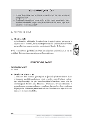 ROTEIRO DE QUESTõES

      1.	 O	 que	 diferencia	 uma	 avaliação	 classificatória	 de	 uma	 avaliação	
          compreensiva?
      2. Quais determinantes o grupo poderia citar como importantes para
          serem	considerados	no	processo	de	avaliação	de	um	aluno	cego,	e	de	
          um	aluno	com	baixa	visão?



2. Intervalo (15 min.)



3. Plenária (2 h)
   Após	o	intervalo,	o	formador	deverá	solicitar	dos	participantes	que	voltem	à	
   organização	de	plenária,	na	qual	cada	grupo	deverá	apresentar	as	respostas	
   que produziram para as questões constantes do Roteiro de Estudo.

Deve-se	 incentivar	 que	 todos	 discutam	 as	 respostas	 apresentadas,	 à	 luz	 da	
realidade	do	contexto	em	que	atuam	profissionalmente.




                            PERÍODO DA TARDE
TEMPO PREVISTO
02	horas

1. Estudo em grupo (1 h)
   O	 formador	 deve	 solicitar	 que	 alguém	 da	 plenária	 (pode	 ser	 um	 ou	 mais	
   professores)	 que	 já	 tenha	 tido,	 ou	 esteja	 vivendo	 a	 experiência	 de	 ensinar	
   para	 um	 aluno	 cego,	 ou	 para	 um	 aluno	 com	 baixa	 visão,	 numa	 sala	 do	
   ensino	regular,	descreva	uma	dificuldade	detectada	no	processo	de	ensino	e	
   aprendizagem,	em	sua	relação	com	esse	aluno.	O	grupo	deve	fazer	o	máximo	
   de	perguntas,	de	forma	a	poder	construir	um	cenário	claro	e	objetivo	sobre	
   o	caso,	ou	os	casos	escolhidos.




1
                                     DESENVOLVENDO COMPETÊNCIAS PARA O ATENDIMENTO ÀS NECESSIDADES
                                   EDUCACIONAIS ESPECIAIS DE ALUNOS CEGOS E DE ALUNOS COM BAIXA VISÃO
 