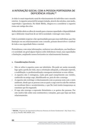 A INTERAÇÃO SOCIAL COM A PESSOA PORTADORA DE
             DEFICIÊNCIA VISUAL23
A	visão	é	o	mais	importante	canal	de	relacionamento	do	indivíduo	com	o	mundo	
exterior.	A	cegueira	sensorial	foi	sempre	tratada,	através	dos	séculos,	com	medo,	
superstição	e	ignorância.	Na	Idade	Média,	chegava-se	a	considerar	a	cegueira	
como	um	castigo	dos	céus.

Hellen Keller abriu os olhos do mundo para a imensa capacidade e disponibilidade
que	o	deficiente	visual	tem	de	ser	útil	à	sociedade	e	interagir	com	o	meio.

Cabe	à	sociedade	cooperar	e	dar	oportunidade	para	que	esses	indivíduos,	que	têm	
limitação	em	seu	relacionamento	com	o	mundo,	possam	desenvolver	e	usufruir	
de	toda	a	sua	capacidade	física	e	mental.

Pretendemos,	com	estas	informações,	esclarecer	aos	educadores,	aos	familiares	
e	à	sociedade	em	geral	alguns	tópicos	sobre	deficiência	visual,	suas	capacidades	
e	limitações,	ampliando	nossos	horizontes	no	relacionamento	humano.



1. Considerações Gerais

•	 Não	se	refira	à	cegueira	como	um	infortúnio.	Ela	pode	ser	assim	encarada	
   logo	após	a	perda	da	visão,	mas	a	orientação	adequada,	a	educação	especial,	
   a	reabilitação	e	a	profissionalização	conseguem	minimizar	os	seus	efeitos.
•	 A	 cegueira	 não	 é	 contagiosa,	 razão	 pela	 qual	 cumprimente	 seu	 vizinho,	
   conhecido	ou	amigo	cego,	identificando-se,	pois	ele	não	o	enxerga.
• A cegueira não restringe o relacionamento com as pessoas nem com o meio
   ambiente,	desde	que	as	pessoas	com	as	quais	o	cego	conviva	não	lhe	omitam	
   ou	encubram	fatos	e	acontecimentos,	o	que	lhe	trará	muita	insegurança	ao	
   constatar	que	foi	enganado.
•	 O	 cego	 não	 enxerga	 a	 expressão	 fisionômica	 e	 os	 gestos	 das	 pessoas.	 Por	
   este	motivo	fale	sobre	seus	sentimentos	e	emoções,	para	que	haja	um	bom	
   relacionamento.




23
  BRASIL. Programa de Capacitação de Recursos Humanos do Ensino Fundamental - Def. Visual.	Vol	2,	
p.	143-151.	Brasília:	MEC/SEESP,	2001.




202
                                         DESENVOLVENDO COMPETÊNCIAS PARA O ATENDIMENTO ÀS NECESSIDADES
                                       EDUCACIONAIS ESPECIAIS DE ALUNOS CEGOS E DE ALUNOS COM BAIXA VISÃO
 