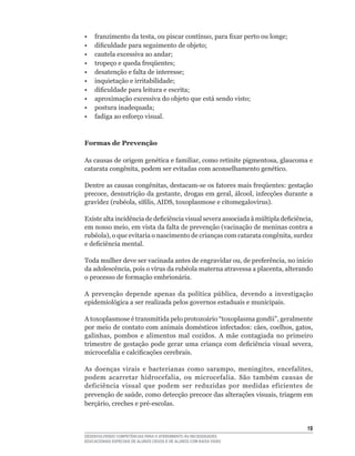 •	   franzimento	da	testa,	ou	piscar	contínuo,	para	fixar	perto	ou	longe;
•	   dificuldade	para	seguimento	de	objeto;
•	   cautela	excessiva	ao	andar;
•	   tropeço	e	queda	freqüentes;
•	   desatenção	e	falta	de	interesse;
•	   inquietação	e	irritabilidade;
•	   dificuldade	para	leitura	e	escrita;
•	   aproximação	excessiva	do	objeto	que	está	sendo	visto;
•	   postura	inadequada;
•	   fadiga	ao	esforço	visual.



Formas de Prevenção

As	causas	de	origem	genética	e	familiar,	como	retinite	pigmentosa,	glaucoma	e	
catarata	congênita,	podem	ser	evitadas	com	aconselhamento	genético.

Dentre	as	causas	congênitas,	destacam-se	os	fatores	mais	freqüentes:	gestação	
precoce,	desnutrição	da	gestante,	drogas	em	geral,	álcool,	infecções	durante	a	
gravidez	(rubéola,	sífilis,	AIDS,	toxoplasmose	e	citomegalovirus).

Existe	alta	incidência	de	deficiência	visual	severa	associada	à	múltipla	deficiência,	
em	nosso	meio,	em	vista	da	falta	de	prevenção	(vacinação	de	meninas	contra	a	
rubéola),	o	que	evitaria	o	nascimento	de	crianças	com	catarata	congênita,	surdez	
e	deficiência	mental.

Toda	mulher	deve	ser	vacinada	antes	de	engravidar	ou,	de	preferência,	no	início	
da	adolescência,	pois	o	vírus	da	rubéola	materna	atravessa	a	placenta,	alterando	
o	processo	de	formação	embrionária.

A	 prevenção	 depende	 apenas	 da	 política	 pública,	 devendo	 a	 investigação	
epidemiológica a ser realizada pelos governos estaduais e municipais.

A	toxoplasmose	é	transmitida	pelo	protozoário	“toxoplasma	gondii”,	geralmente	
por	meio	de	contato	com	animais	domésticos	infectados:	cães,	coelhos,	gatos,	
galinhas,	 pombos	 e	 alimentos	 mal	 cozidos.	 A	 mãe	 contagiada	 no	 primeiro	
trimestre	 de	 gestação	 pode	 gerar	 uma	 criança	 com	 deficiência	 visual	 severa,	
microcefalia	e	calcificações	cerebrais.

As	 doenças	 virais	 e	 bacterianas	 como	 sarampo,	 meningites,	 encefalites,	
podem	 acarretar	 hidrocefalia,	 ou	 microcefalia.	 São	 também	 causas	 de	
deficiência	 visual	 que	 podem	 ser	 reduzidas	 por	 medidas	 eficientes	 de	
prevenção	de	saúde,	como	detecção	precoce	das	alterações	visuais,	triagem	em	
berçário,	creches	e	pré-escolas.


                                                                                   1
DESENVOLVENDO COMPETÊNCIAS PARA O ATENDIMENTO ÀS NECESSIDADES
EDUCACIONAIS ESPECIAIS DE ALUNOS CEGOS E DE ALUNOS COM BAIXA VISÃO
 