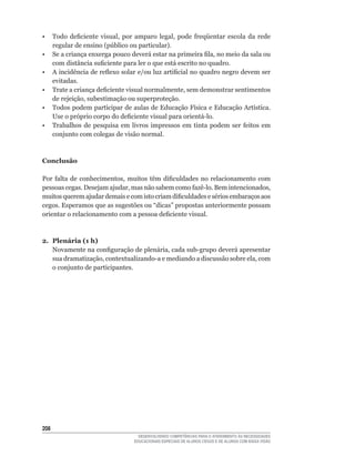 •	 Todo	 deficiente	 visual,	 por	 amparo	 legal,	 pode	 freqüentar	 escola	 da	 rede	
   regular	de	ensino	(público	ou	particular).
•	 Se	a	criança	enxerga	pouco	deverá	estar	na	primeira	fila,	no	meio	da	sala	ou	
   com	distância	suficiente	para	ler	o	que	está	escrito	no	quadro.
•	 A	incidência	de	reflexo	solar	e/ou	luz	artificial	no	quadro	negro	devem	ser	
   evitadas.
•	 Trate	a	criança	deficiente	visual	normalmente,	sem	demonstrar	sentimentos	
   de	rejeição,	subestimação	ou	superproteção.
•	 Todos	podem	participar	de	aulas	de	Educação	Física	e	Educação	Artística.	
   Use	o	próprio	corpo	do	deficiente	visual	para	orientá-lo.
•	 Trabalhos	 de	 pesquisa	 em	 livros	 impressos	 em	 tinta	 podem	 ser	 feitos	 em	
   conjunto com colegas de visão normal.



Conclusão

Por	 falta	 de	 conhecimentos,	 muitos	 têm	 dificuldades	 no	 relacionamento	 com	
pessoas	cegas.	Desejam	ajudar,	mas	não	sabem	como	fazê-lo.	Bem	intencionados,	
muitos	querem	ajudar	demais	e	com	isto	criam	dificuldades	e	sérios	embaraços	aos	
cegos.	Esperamos	que	as	sugestões	ou	“dicas”	propostas	anteriormente	possam	
orientar	o	relacionamento	com	a	pessoa	deficiente	visual.



2. Plenária (1 h)
   Novamente	na	configuração	de	plenária,	cada	sub-grupo	deverá	apresentar	
   sua	dramatização,	contextualizando-a	e	mediando	a	discussão	sobre	ela,	com	
   o conjunto de participantes.




20
                                    DESENVOLVENDO COMPETÊNCIAS PARA O ATENDIMENTO ÀS NECESSIDADES
                                  EDUCACIONAIS ESPECIAIS DE ALUNOS CEGOS E DE ALUNOS COM BAIXA VISÃO
 