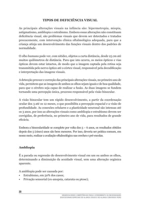 TIPOS DE DEFICIÊNCIA VISUAL

As	 principais	 alterações	 visuais	 na	 infância	 são:	 hipermetropia,	 miopia,	
astigmatismo,	ambliopia	e	estrabismo.	Embora	essas	alterações	não	constituam	
deficiência	visual,	são	problemas	visuais	que	devem	ser	detectados	e	tratados	
precocemente,	 com	 intervenção	 clínica	 oftalmológica	 adequada,	 para	 que	 a	
criança	atinja	um	desenvolvimento	das	funções	visuais	dentro	dos	padrões	de	
normalidade.

O	olho	humano	pode	ver,	com	nitidez,	objetos	a	curta	distância,	desde	25	cm	até	
muitos	quilômetros	de	distância.	Para	que	isto	ocorra,	os	meios	ópticos	e	vias	
ópticas	devem	estar	intactos,	de	modo	que	a	imagem	captada	pela	retina	seja	
transmitida	pelo	nervo	óptico	até	o	córtex	visual,	responsável	pela	decodificação	
e interpretação das imagens visuais.

A	detecção	precoce	e	correção	das	principais	alterações	visuais,	no	primeiro	ano	de	
vida,	permitem	que	as	imagens	de	ambos	os	olhos	sejam	iguais	e	de	boa	qualidade,	
para	que	o	cérebro	seja	capaz	de	realizar	a	fusão.	As	duas	imagens	se	fundem	
tornando	uma	percepção	única,	processo	responsável	pela	visão	binocular.

A	 visão	 binocular	 tem	 um	 rápido	 desenvolvimento,	 a	 partir	 da	 coordenação	
ocular	dos	3	até	os	12	meses,	o	que	possibilita	a	percepção	espacial	e	a	visão	de	
profundidade.	As	conexões	celulares	e	a	plasticidade	neuronal	são	intensas	até	
os	3	anos,	por	isso	as	alterações	visuais	como	ambliopia	e	estrabismo	devem	ser	
corrigidas,	de	preferência,	no	primeiro	ano	de	vida,	para	resultados	de	grande	
eficácia.	

Embora	a	binocularidade	se	complete	por	volta	dos	5	–	6	anos,	os	resultados	obtidos	
depois	dos	5	(cinco)	anos	são	bem	menores.	Por	isso,	deveria	ser	prática	comum,	em	
nosso	meio,	realizar	a	avaliação	oftalmológica	nas	creches	e	pré-escolas.



Ambliopia

É	a	parada	ou	regressão	do	desenvolvimento	visual	em	um	ou	ambos	os	olhos,	
determinando	 a	 diminuição	 da	 acuidade	 visual,	 sem	 uma	 alteração	 orgânica	
aparente.

A ambliopia pode ser causada por:
•	 Estrabismo,	em	50%	dos	casos;
•	 Privação	sensorial	(ex-anopsia,	catarata	ou	ptose);



20
                                   DESENVOLVENDO COMPETÊNCIAS PARA O ATENDIMENTO ÀS NECESSIDADES
                                 EDUCACIONAIS ESPECIAIS DE ALUNOS CEGOS E DE ALUNOS COM BAIXA VISÃO
 