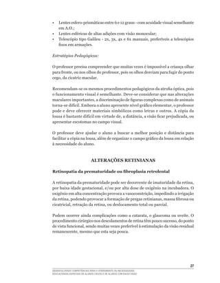 •	 Lentes	esfero-prismáticas	entre	6	e	12	graus	-	com	acuidade	visual	semelhante	
   em	A.O.;
•	 Lentes	esféricas	de	altas	adições	com	visão	monocular;
•	 Telescópio	tipo	Galileu	-	2x,	3x,	4x	e	6x	manuais,	preferíveis	a	telescópios	
   fixos	em	armações.

Estratégias Pedagógicas:

O	professor	precisa	compreender	que	muitas	vezes	é	impossível	a	criança	olhar	
para	frente,	ou	nos	olhos	do	professor,	pois	os	olhos	desviam	para	fugir	do	ponto	
cego,	da	cicatriz	macular.

Recomendam-se	os	mesmos	procedimentos	pedagógicos	da	atrofia	óptica,	pois	
o	funcionamento	visual	é	semelhante.	Deve-se	considerar	que	nas	alterações	
maculares	importantes,	a	discriminação	de	figuras	complexas	como	de	animais	
torna-se	difícil.	Embora	o	aluno	apresente	nível	gráfico	elementar,	o	professor	
pode	e	deve	oferecer	materiais	simbólicos	como	letras	e	outros.	A	cópia	da	
lousa	é	bastante	difícil	em	virtude	de,	a	distância,	a	visão	ficar	prejudicada,	ou	
apresentar escotomas no campo visual.

O	 professor	 deve	 ajudar	 o	 aluno	 a	 buscar	 a	 melhor	 posição	 e	 distância	 para	
facilitar	a	cópia	na	lousa,	além	de	organizar	o	campo	gráfico	da	lousa	em	relação	
à necessidade do aluno.



                              ALTERAÇõES RETINIANAS

Retinopatia da prematuridade ou fibroplasia retrolental

A	retinopatia	da	prematuridade	pode	ser	decorrente	de	imaturidade	da	retina,	
por	baixa	idade	gestacional,	e/ou	por	alta	dose	de	oxigênio	na	incubadora.	O	
oxigênio	em	alta	concentração	provoca	a	vasoconstrição,	impedindo	a	irrigação	
da	retina,	podendo	provocar	a	formação	de	pregas	retinianas,	massa	fibrosa	ou	
cicatricial,	retração	da	retina,	ou	deslocamento	total	ou	parcial.	

Podem	ocorrer	ainda	complicações	 como	 a	 catarata,	o	glaucoma	 ou	 uveíte.	 O	
procedimento	cirúrgico	nos	descolamentos	de	retina	têm	pouco	sucesso,	do	ponto	
de	vista	funcional,	sendo	muitas	vezes	preferível	à	estimulação	da	visão	residual	
remanescente,	mesmo	que	esta	seja	pouca.




                                                                                     2
DESENVOLVENDO COMPETÊNCIAS PARA O ATENDIMENTO ÀS NECESSIDADES
EDUCACIONAIS ESPECIAIS DE ALUNOS CEGOS E DE ALUNOS COM BAIXA VISÃO
 