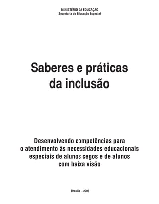 ministério da educação
             secretaria de educação especial




   Saberes e práticas
      da inclusão



     desenvolvendo competências para
o atendimento às necessidades educacionais
   especiais de alunos cegos e de alunos
              com baixa visão


                      Brasília − 2006
 