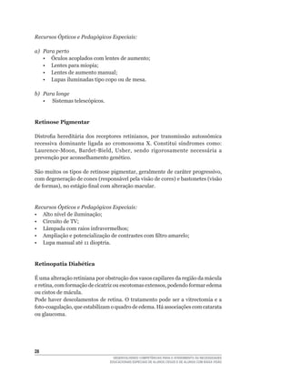 Recursos Ópticos e Pedagógicos Especiais:

a)   Para perto
	    •	 Óculos	acoplados	com	lentes	de	aumento;
	    •	 Lentes	para	miopia;
	    •	 Lentes	de	aumento	manual;
	    •	 Lupas	iluminadas	tipo	copo	ou	de	mesa.

b) Para longe
   • Sistemas telescópicos.


Retinose Pigmentar

Distrofia	 hereditária	 dos	 receptores	 retinianos,	 por	 transmissão	 autossômica	
recessiva	 dominante	 ligada	 ao	 cromossoma	 X.	 Constitui	 síndromes	 como:	
Laurence-Moon,	 Bardet-Bield,	 Usher,	 sendo	 rigorosamente	 necessária	 a	
prevenção	por	aconselhamento	genético.

São	muitos	os	tipos	de	retinose	pigmentar,	geralmente	de	caráter	progressivo,	
com	degeneração	de	cones	(responsável	pela	visão	de	cores)	e	bastonetes	(visão	
de	formas),	no	estágio	final	com	alteração	macular.


Recursos Ópticos e Pedagógicos Especiais:
•	 Alto	nível	de	iluminação;
•	 Circuito	de	TV;
•	 Lâmpada	com	raios	infravermelhos;
•	 Ampliação	e	potencialização	de	contrastes	com	filtro	amarelo;
•	 Lupa	manual	até	11	dioptria.


Retinopatia Diabética

É uma alteração retiniana por obstrução dos vasos capilares da região da mácula
e	retina,	com	formação	de	cicatriz	ou	escotomas	extensos,	podendo	formar	edema	
ou cistos de mácula.
Pode haver descolamentos de retina. O tratamento pode ser a vitrectomia e a
foto-coagulação,	que	estabilizam	o	quadro	de	edema.	Há	associações	com	catarata	
ou glaucoma.




2
                                   DESENVOLVENDO COMPETÊNCIAS PARA O ATENDIMENTO ÀS NECESSIDADES
                                 EDUCACIONAIS ESPECIAIS DE ALUNOS CEGOS E DE ALUNOS COM BAIXA VISÃO
 