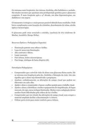 Os	sintomas	mais	freqüentes:	dor	intensa,	fotofobia,	olho	buftálmico	e	azulado.	
Há	estudos	recentes	que	apontam	uma	predisposição	genética	para	o	glaucoma	
congênito.	 É	 mais	 freqüente	 após	 a	 4ª	 década,	 em	 altas	 hipermetropias,	 em	
diabéticos	e	em	negros.

O	tratamento	é	cirúrgico	e	o	mais	precoce	possível	obtendo	bons	resultados.	Pode	
haver	complicações	como	luxações	do	cristalino,	descolamento	de	retina,	atrofia	
óptica e hemorragias.

O	 glaucoma	 pode	 estar	 associado	 a	 aniridia,	 (ausência	 de	 íris)	 síndrome	 de	
Marfan,	Axenfeld	e	Sturge-Weber.



Recursos Ópticos e Pedagógicos Especiais:

•	   Iluminação	potente	sem	reflexo	e	brilho;
•	   Lupa	de	mesa	com	iluminação;
•	   Alto	contraste	e	filtros;
•	   Lupas	manuais;
•	   Para	leitura,	lentes	microscópicas;
•	   Para	longe,	telelupas	de	baixa	dioptria	(di).



Estratégias Pedagógicas:

•	 Compreender	que	o	nível	de	visão	do	aluno	com	glaucoma	flutua	muito.	Ele	
   se	estressa	com	freqüência	pela	dor,	fotofobia	e	flutuação	da	visão.	Isto	não	
   significa	que	o	aluno	seja	desmotivado	e	preguiçoso.
•	 Analisar,	 cuidadosamente,	 as	 alterações	 de	 campo	 visual	 que	 podem	 ser	
   diferentes	em	cada	olho.	
• Ajudar o aluno a compreender e buscar a melhor posição para o trabalho visual.
•	 Ajudar	o	aluno	a	identificar	o	melhor	equipamento	de	magnificação,	de	lupas	
   manuais,	de	copo,	mesa	ou	lupas	iluminadas.	Muitas	vezes	a	adaptação	desses	
   auxílios	ficam	dificultadas	pela	reflexo	de	luz	e	brilho.
•	 Compreender	que	em	virtude	das	alterações	de	campo	visual,	nem	sempre	o	
   material	ampliado	facilita	a	discriminação	e	a	leitura.
•	 Utilizar	porta-texto	para	maior	conforto	para	a	leitura.




30
                                    DESENVOLVENDO COMPETÊNCIAS PARA O ATENDIMENTO ÀS NECESSIDADES
                                  EDUCACIONAIS ESPECIAIS DE ALUNOS CEGOS E DE ALUNOS COM BAIXA VISÃO
 