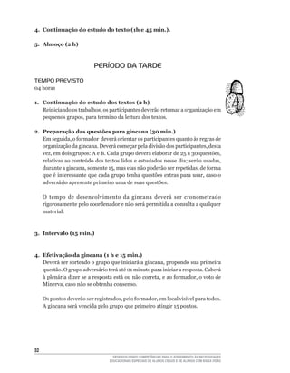 4. Continuação do estudo do texto (1h e 45 min.).

5. Almoço (2 h)



                           PERÍODO DA TARDE
TEMPO PREVISTO
04	horas

1. Continuação do estudo dos textos (2 h)
   Reiniciando	os	trabalhos,	os	participantes	deverão	retomar	a	organização	em	
   pequenos	grupos,	para	término	da	leitura	dos	textos.

2. Preparação das questões para gincana (30 min.)
   Em	seguida,	o	formador		deverá	orientar	os	participantes	quanto	às	regras	de	
   organização	da	gincana.	Deverá	começar	pela	divisão	dos	participantes,	desta	
   vez,	em	dois	grupos:	A	e	B.	Cada	grupo	deverá	elaborar	de	25	a	30	questões,	
   relativas	ao	conteúdo	dos	textos	lidos	e	estudados	nesse	dia;	serão	usadas,	
   durante	a	gincana,	somente	15,	mas	elas	não	poderão	ser	repetidas,	de	forma	
   que	é	interessante	que	cada	grupo	tenha	questões	extras	para	usar,	caso	o	
   adversário apresente primeiro uma de suas questões.

     O tempo de desenvolvimento da gincana deverá ser cronometrado
     rigorosamente pelo coordenador e não será permitida a consulta a qualquer
     material.



3. Intervalo (15 min.)



4. Efetivação da gincana (1 h e 15 min.)
   Deverá	ser	sorteado	o	grupo	que	iniciará	a	gincana,	propondo	sua	primeira	
   questão.	O	grupo	adversário	terá	até	01	minuto	para	iniciar	a	resposta.	Caberá	
   à	plenária	dizer	se	a	resposta	está	ou	não	correta,	e	ao	formador,	o	voto	de	
   Minerva,	caso	não	se	obtenha	consenso.

     Os	pontos	deverão	ser	registrados,	pelo	formador,	em	local	visível	para	todos.	
     A	gincana	será	vencida	pelo	grupo	que	primeiro	atingir	15	pontos.




32
                                    DESENVOLVENDO COMPETÊNCIAS PARA O ATENDIMENTO ÀS NECESSIDADES
                                  EDUCACIONAIS ESPECIAIS DE ALUNOS CEGOS E DE ALUNOS COM BAIXA VISÃO
 