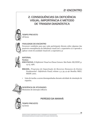 2º ENCONTRO

           2. CONSEqUÊNCIAS DA DEFICIÊNCIA
            VISUAL: IMPORTÂNCIA E MÉTODO
                DE TRIAGEM DIAGNÓSTICA


TEMPO PREVISTO
08	horas


FINALIDADE DO ENCONTRO
Favorecer condições para que cada participante discuta sobre algumas das
possíveis	conseqüências	da	deficiência	visual	(ref.	a	expectativa	2)	e	aprenda	a	
aplicar	o	teste	de	acuidade	visual	(ref.	a	expectativa	3)


MATERIAL
Textos:
SÃO PAULO. O Deficiente Visual na Classe Comum. São	Paulo:	SE/CENP,	p.	
    13-15,	1987.	

BRASIL. Programa de Capacitação de Recursos Humanos do Ensino
   Fundamental - Deficiência Visual,	volume	1,	p.	39,	41-46.	Brasília:	MEC/
   SEESP,	2001.	

•	 Lista	de	tarefas	a	serem	desempenhadas	durante	atividade	de	simulação	de	
   cegueira.


SEqüÊNCIA DE ATIVIDADES
Momentos	de	interação	reflexiva




                                  PERÍODO DA MANHÃ
TEMPO PREVISTO
04	horas	



                                                                               33
DESENVOLVENDO COMPETÊNCIAS PARA O ATENDIMENTO ÀS NECESSIDADES
EDUCACIONAIS ESPECIAIS DE ALUNOS CEGOS E DE ALUNOS COM BAIXA VISÃO
 