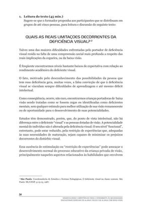 1. Leitura do texto (45 min.)
   Sugere-se	que	o	formador	proponha	aos	participantes	que	se	distribuam	em	
   grupos	de	até	cinco	pessoas,	para	leitura	e	discussão	do	seguinte	texto:



      qUAIS AS REAIS LIMITAÇOES DECORRENTES DA
                 DEFICIÊNCIA VISUAL? 2
Talvez	uma	das	maiores	dificuldades	enfrentadas	pelo	portador	de	deficiência	
visual	resida	na	falta	de	uma	compreensão	social	mais	profunda	a	respeito	das	
reais	implicações	da	cegueira,	ou	da	baixa	visão.	

É	freqüente	encontrarmos	níveis	bastante	baixos	de	expectativa	com	relação	ao	
rendimento	acadêmico	do	deficiente	visual.	

O	 fato,	 motivado	 pelo	 desconhecimento	 das	 possibilidades	 da	 pessoa	 que	
tem	essa	deficiência	gera,	muitas	vezes,	a	falsa	convicção	de	que	à	deficiência	
visual	 se	 vinculam	 sempre	 dificuldades	 de	 aprendizagem	 e	 até	 mesmo	 déficit	
intelectual.

Como	conseqüência,	ocorre,	não	raro,	encontrarmos	crianças	portadoras	de		baixa	
visão	 sendo	 tratadas	 como	 se	 fossem	 cegas	 ou	 identificadas	 como	 deficientes	
mentais,	sem	qualquer	estimulo	para	melhor	utilização	de	sua	visão	remanescente	
ou de oportunidade para o desenvolvimento de suas potencialidades.

Estudos	 têm	 demonstrado,	 porém,	 que,	 do	 ponto	 de	 vista	 intelectual,	 não	 há	
diferença	entre	o	deficiente	“visual”	e	as	pessoas	dotadas	de	visão.	A	potencialidade	
mental	do	indivíduo	não	é	alterada	pela	deficiência	visual.	O	seu	nível	“funcional”,	
entretanto,	pode	estar	reduzido,	pela	restrição	de	experiências	que,	adequadas	
às	 suas	 necessidades	 de	 maturação,	 sejam	 capazes	 de	 minimizar	 os	 prejuízos	
decorrentes	do	distúrbio	visual.	

Essa	ausência	de	estimulação	ou	“restrição	de	experiências”	pode	ameaçar	o	
desenvolvimento	normal	do	processo	educativo	da	criança	privada	de	visão,	
principalmente naqueles aspectos relacionados às habilidades que envolvem




2
 São Paulo.	Coordenadoria	de	Estudos	e	Normas	Pedagógicas.	O	deficiente	visual	na	classe	comum.	São	
Paulo:	SE/CENP,	p.13-15,	1987.




34
                                          DESENVOLVENDO COMPETÊNCIAS PARA O ATENDIMENTO ÀS NECESSIDADES
                                        EDUCACIONAIS ESPECIAIS DE ALUNOS CEGOS E DE ALUNOS COM BAIXA VISÃO
 