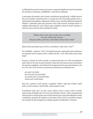 a	utilização	dos	canais	visuais,	tais	como	os	aspectos	ligados	às	áreas	de	aquisição	
de	conceitos,	orientação,	mobilidade	e	controle	do	ambiente.	

A	percepção	do	mundo,	pela	criança	visualmente	prejudicada,	é	obtida	através	
dos	seus	sentidos	remanescentes	e	as	pistas	por	eles	fornecidas	podem	levar	a	
informações	incompletas,	originando,	muitas	vezes,	conceitos	diferentes	daqueles	
obtidos	e	utilizados	pelos	que	possuem	uma	visão	normal.	Exemplo	disso	é	a	
redação	elaborada	por	uma	criança	cega	congênita,	aluna	de	classe	comum,	2ª
série	de	uma	escola	da	rede	estadual	de	ensino.	



                  “Minha mãe é azul, olhos verdes, boca vermelha.
                            Às vezes minha mãe é brava.
             Ela faz carinho, amorosa, muito linda, linda, linda, linda!”



Qual	a	fonte	perceptiva	que	a	levou	a	conceituar	a	mãe	como	“azul”?	

Na	realidade,	a	palavra	“azul”	era	freqüentemente	empregada	pela	professora	
ao	comentar	com	os	alunos	sobre	a	beleza	do	dia:	“o	céu	está	muito	azul,	muito	
lindo”.	

Se	para	a	criança	de	visão	normal,	a	compreensão	deve	ter	sido	concomitante	
pela	visão	do	céu	azul	ou	pela	memória	visual	que	dele	possui,	para	a	portadora	
de	cegueira	congênita,	a	inexistência	de	imagem	mental,	que	representasse	o	céu	
ou	a	cor,	deve	tê-la	levado	a	um	processo	mental	que	acreditamos	ser:	

	   céu	azul/	céu	lindo	
	   céu	não	azul/	céu	não	lindo	
	   céu	muito	azul/	céu	muito	lindo
    muito azul/ muito lindo.

Para	 ela,	 a	 palavra	 “azul”	 passou	 a	 significar	 “lindo”,	 tudo	 que	 é	 lindo,	 muito	
lindo,	é	azul;	mamãe	é	muito	linda,	então	mamãe	é	azul.	

Concluímos	 mais	 uma	 vez	 que,	 numa	 cultura	 como	 a	 nossa,	 onde	 a	 grande	
maioria	das	atividades	gira	em	torno	de	estímulos	visuais,	onde	a	programação	
educacional	se	orienta	quase	que	exclusivamente	para	uma	aprendizagem	visual,	
o	indivíduo,	portador	de	cegueira	ou	de	baixa	visão,	há	de	se	encontrar	sempre	
em	situação	de	desvantagem	em	relação	aqueles	considerados	“normais”.	




                                                                                          35
DESENVOLVENDO COMPETÊNCIAS PARA O ATENDIMENTO ÀS NECESSIDADES
EDUCACIONAIS ESPECIAIS DE ALUNOS CEGOS E DE ALUNOS COM BAIXA VISÃO
 