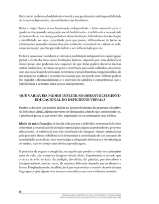 Outro	sério	problema	do	deficiente	visual	é	a	sua	geralmente	restrita	possibilidade	
de	se	mover	livremente,	em	ambientes	não	familiares.	

Dada	 a	 importância	 dessa	 locomoção	 independente	 -	 fator	 essencial	 para	 o	
ajustamento	pessoal	e	adequação	social	do	deficiente	-	é	enfatizada	a	necessidade	
de	desenvolver,	na	criança	portadora	dessa	limitação,	habilidades	de	orientação	
e	 mobilidade,	 ou	 seja,	 capacidade	 para	 que	 possa,	 utilizando-se	 de	 todas	 as	
informações	sensoriais	fornecidas	pelo	ambiente,	reconhecê-lo	e	situar-se	nele,	
numa	interação	que	lhe	permita	influir	e	ser	influenciada	por	ele.	

Embora possamos considerar a restrição à mobilidade independente e à percepção
global	e	direta	do	meio	como	limitações	básicas,	impostas	por	uma	deficiência	
visual	grave,	não	podemos	nos	esquecer	de	que	delas	podem	decorrer	muitas	
outras	limitações,	variando	em	grau	e	ocorrência	para	cada	indivíduo,	de	acordo	
com	sua	capacidade	de	utilização	de	técnicas	e	procedimentos	compensatórios,	de	
sua	reação	às	práticas	e	expectativas	sociais	que,	de	acordo	com	Telford,	podem	
lhe	impedir	o	desenvolvimento	e	o	exercício	de	aptidões	e	competências	que	o	
habilitariam a se tornar uma pessoa independente.



QUE VARIÁVEIS PODEM INFLUIR NO DESENVOLVIMENTO
       EDUCACIONAL DO DEFICIENTE VISUAL?

Dentre	os	fatores	que	podem	influir	no	desenvolvimento	do	processo	educativo	
do	deficiente	visual,	alguns	merecem	ser	destacados	a	fim	de	que,	conhecendo-os,	
o	professor	possa	atuar	sobre	eles,	superando-os	ou	atenuando	seus	efeitos.	

Idade da manifestação:	A	fase	da	vida	em	que	o	indivíduo	se	tornou	deficiente	
determina a necessidade de atenção especial para alguns aspectos do seu processo
educacional.	 A	 existência	 (ou	 não	 existência)	 de	 imagens	 visuais	 acumuladas	
pelo	portador	dessa	deficiência	irá	determinar	a	constituição	de	um	conjunto	de	
necessidades	específicas,	bem	como	exigir	a	adequação	de	técnicas	e	de	estratégias	
de	ensino,	caso	se	deseje	uma	efetiva	aprendizagem.	

O	portador	de	cegueira	congênita,	ou	aquele	que	perdeu	a	visão	nos	primeiros	
anos	 de	 vida,	 não	 conserva	 imagens	 visuais	 úteis.	 Experimenta	 o	 mundo	 que	
o	 cerca	 através	 do	 tato,	 da	 audição,	 do	 olfato,	 do	 paladar,	 percebendo-o	 e	
interpretando-o,	muitas	vezes,	de	maneira	diferente	daquela	que	os	demais	o	
fazem.	Freqüentemente,	também,	terá	que	representar	o	mundo	através	de	uma	
linguagem cujos signos nem sempre coincidem com suas vivências pessoais.




36
                                    DESENVOLVENDO COMPETÊNCIAS PARA O ATENDIMENTO ÀS NECESSIDADES
                                  EDUCACIONAIS ESPECIAIS DE ALUNOS CEGOS E DE ALUNOS COM BAIXA VISÃO
 