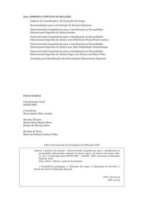 Série: SABereS e PrÁTiCAS DA iNCLUSÃO
            Caderno do Coordenador e do Formador de Grupo
            Recomendações para a Construção de Escolas Inclusivas
            Desenvolvendo Competências para o Atendimento às Necessidades
            Educacionais Especiais de Alunos Surdos
            Desenvolvendo Competências para o Atendimento às Necessidades
	           Educacionais	Especiais	de	Alunos	com	Deficiência	Física/Neuro-motora
            Desenvolvendo Competências para o Atendimento às Necessidades
            Educacionais Especiais de Alunos com Altas Habilidades/Superdotação
            Desenvolvendo Competências para o Atendimento às Necessidades
            Educacionais Especiais de Alunos Cegos e de Alunos com Baixa Visão
        	   Avaliação	para	Identificação	das	Necessidades	Educacionais	Especiais




FICHA TÉCNICA

Coordenação Geral
SEESP/MEC

Consultoria
Maria Salete Fábio Aranha

Revisão Técnica
Maria Glória Batista Mota
Denise de Oliveira Alves

Revisão de Texto
Maria de Fátima Cardoso Telles



                          Dados	Internacionais	de	Catalogação	na	Publicação	(CIP)

               Saberes e práticas da inclusão : desenvolvendo competências para o atendimento às
                  necessidades educacionais especiais de alunos cegos e de alunos com baixa visão.
                  [2.	ed.]	/	coordenação	geral	SEESP/MEC.	-	Brasília	:	MEC,	Secretaria	de	Educação	
                  Especial,	2006.	
    	             208	p.	(Série	:	Saberes	e	práticas	da	inclusão)	

                   1.	 Competência	 pedagógica.	 2.	 Educação	 dos	 cegos.	 3.	 Adequação	 do	 currículo.	 I.	
                                                                                                             	
               Brasil. Secretaria de Educação Especial.


                                                                                           CDU:	376.014.53
                                                                                              CDU	376.32
 
