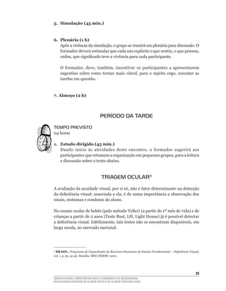 5. Simulação (45 min.)


6. Plenária (1 h)
   Após	a	vivência	da	simulação,	o	grupo	se	reunirá	em	plenária	para	discussão.	O	
   formador	deverá	estimular	que	cada	um	explicite	o	que	sentiu,	o	que	pensou,	
   enfim,	que	significado	teve	a	vivência	para	cada	participante.

    O	 formador,	 deve,	 também,	 incentivar	 os	 participantes	 a	 apresentarem	
    sugestões	 sobre	 como	 tornar	 mais	 viável,	 para	 o	 sujeito	 cego,	 executar	 as	
    tarefas	em	questão.


7. Almoço (2 h)



                                   PERÍODO DA TARDE
TEMPO PREVISTO
04	horas	

1. Estudo dirigido (45 min.)
   Dando	 início	 às	 atividades	 deste	 encontro,	 o	 formador	 sugerirá	 aos	
   participantes	que	retomem	a	organização	em	pequenos	grupos,	para	a	leitura	
   e discussão sobre o texto abaixo.


                                    TRIAGEM OCULAR3
A	avaliação	da	acuidade	visual,	por	si	só,	não	é	fator	determinante	na	detecção	
da	deficiência	visual;	associada	a	ela,	é	de	suma	importância	a	observação	dos	
sinais,	sintomas	e	condutas	do	aluno.

No	exame	ocular	de	bebês	(pelo	método	Teller)	(a	partir	do	1º	mês	de	vida)	e	de	
crianças	a	partir	de	2	anos	(Teste	Bust,	LH,	Light	House)	já	é	possível	detectar	
a	deficiência	visual.	Infelizmente,	tais	testes	não	se	encontram	disponíveis,	em	
larga	escala,	no	mercado	nacional.




3
 BRASIL. Programa de Capacitação de Recursos Humanos do Ensino Fundamental – Deficiência Visual,
vol.	1,	p	39,	41-46.	Brasília:	MEC/SEESP,	2001.




                                                                                             3
DESENVOLVENDO COMPETÊNCIAS PARA O ATENDIMENTO ÀS NECESSIDADES
EDUCACIONAIS ESPECIAIS DE ALUNOS CEGOS E DE ALUNOS COM BAIXA VISÃO
 