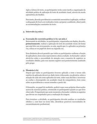 Após	a	leitura	do	texto,	os	participantes	terão	como	tarefa	a	organização	da	
    atividade	prática	de	aplicação	do	teste	de	acuidade	visual,	através	da	escala	
    optométrica	de	Snellen.

    Para	tanto,	deverão	providenciar	os	materiais	necessários	à	aplicação,	verificar	
    a	adequação	do	local	a	ser	realizado	o	teste	e	preparar	o	ambiente,	observando	
    as recomendações constantes do texto.



3. Intervalo (15 min.)



4. Execução de exercício prático (1 h e 30 min.)
   Retornando	às	atividades,	os	participantes,	organizados	em	duplas,	deverão,	
   primeiramente,	realizar	a	aplicação	do	teste	de	acuidade	visual,	de	forma	
   que	seja	feito	um	revezamento,	ou	seja,	aquele	que	é	o	aplicador	na	primeira	
   vez,	coloca-se	no	papel	de	aluno	na	segunda	vez.

    Essa	dinâmica	deverá	permitir	que	todos	os	participantes	realizem	a	função	
    de	aplicadores,	bem	como	representem	o	aluno	avaliado.	Ao	formador		caberá	
    alertá-los	 sobre	 a	 necessidade	 de	 atenção	 com	 a	 maneira	 de	 registrar	 os	
    resultados	obtidos,	pois	esse	mesmo	registro	será	posteriormente	analisado	
    pelo grupo.



5. Plenária (1 h)
   Depois que todos os participantes tiverem aplicado o teste e terem sido
   sujeitos	da	aplicação	deverá	ser	dado	início	à	discussão,	em	plenária,	sobre	a	
   atuação	de	cada	um	como	aplicador	do	teste,	sobre	suas	dúvidas	e	incertezas	
   ao	 avaliar	 o	 desempenho	 em	 acuidade	 visual	 do	 companheiro,	 bem	 como	
   sobre	as	providências	a	serem	tomadas	a	partir	daí.

    O	formador,	no	papel	de	mediador,	poderá	expor	suas	próprias	observações	
    acerca	do	exercício	prático,	orientando	os	participantes	quanto	ao	que	tiver	
    observado.	É	importante	que	neste	momento	o	formador		enfatize	os	aspectos	
    que devem ser respeitados para a realização da triagem.

    Para	 terminar	 a	 atividade,	 os	 participantes	 deverão	 analisar	 os	 resultados	
    obtidos	 e,	 com	 base	 no	 texto	 lido,	 identificar	 possíveis	 necessidades	 de	
    encaminhamento	profissional.




                                                                                     43
DESENVOLVENDO COMPETÊNCIAS PARA O ATENDIMENTO ÀS NECESSIDADES
EDUCACIONAIS ESPECIAIS DE ALUNOS CEGOS E DE ALUNOS COM BAIXA VISÃO
 