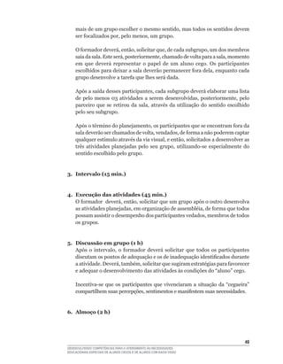 mais	de	um	grupo	escolher	o	mesmo	sentido,	mas	todos	os	sentidos	devem	
    ser	focalizados	por,	pelo	menos,	um	grupo.

    O	formador	deverá,	então,	solicitar	que,	de	cada	subgrupo,	um	dos	membros	
    saia	da	sala.	Este	será,	posteriormente,	chamado	de	volta	para	a	sala,	momento	
    em que deverá representar o papel de um aluno cego. Os participantes
    escolhidos	para	deixar	a	sala	deverão	permanecer	fora	dela,	enquanto	cada	
    grupo	desenvolve	a	tarefa	que	lhes	será	dada.

    Após	a	saída	desses	participantes,	cada	subgrupo	deverá	elaborar	uma	lista	
    de	 pelo	 menos	 03	 atividades	 a	 serem	 desenvolvidas,	 posteriormente,	 pelo	
    parceiro	 que	 se	 retirou	 da	 sala,	 através	 da	 utilização	 do	 sentido	 escolhido	
    pelo seu subgrupo.

    Após	o	término	do	planejamento,	os	participantes	que	se	encontram	fora	da	
    sala	deverão	ser	chamados	de	volta,	vendados,	de	forma	a	não	poderem	captar	
    qualquer	estímulo	através	da	via	visual,	e	então,	solicitados	a	desenvolver	as	
    três	 atividades	 planejadas	 pelo	 seu	 grupo,	 utilizando-se	 especialmente	 do	
    sentido escolhido pelo grupo.


3. Intervalo (15 min.)


4. Execução das atividades (45 min.)
   O	formador		deverá,	então,	solicitar	que	um	grupo	após	o	outro	desenvolva	
   as	atividades	planejadas,	em	organização	de	assembléia,	de	forma	que	todos	
   possam	assistir	o	desempenho	dos	participantes	vedados,	membros	de	todos	
   os grupos.


5. Discussão em grupo (1 h)
   Após	 o	 intervalo,	 o	 formador	 deverá	 solicitar	 que	 todos	 os	 participantes	
   discutam	os	pontos	de	adequação	e	os	de	inadequação	identificados	durante	
   a	atividade.	Deverá,	também,	solicitar	que	sugiram	estratégias	para	favorecer	
   e	adequar	o	desenvolvimento	das	atividades	às	condições	do	“aluno”	cego.

    Incentiva-se	 que	 os	 participantes	 que	 vivenciaram	 a	 situação	 da	 “cegueira”	
    compartilhem	suas	percepções,	sentimentos	e	manifestem	suas	necessidades.


6. Almoço (2 h)




                                                                                        4
DESENVOLVENDO COMPETÊNCIAS PARA O ATENDIMENTO ÀS NECESSIDADES
EDUCACIONAIS ESPECIAIS DE ALUNOS CEGOS E DE ALUNOS COM BAIXA VISÃO
 