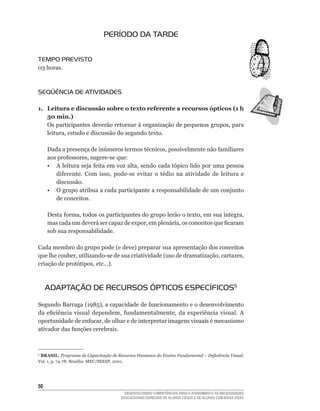 PERÍODO DA TARDE


TEMPO PREVISTO
03	horas.



SEqüÊNCIA DE ATIVIDADES

1. Leitura e discussão sobre o texto referente a recursos ópticos (1 h
   30 min.)
   Os	participantes	deverão	retornar	à	organização	de	pequenos	grupos,	para	
   leitura,	estudo	e	discussão	do	segundo	texto.	

     Dada	a	presença	de	inúmeros	termos	técnicos,	possivelmente	não	familiares	
     aos	professores,	sugere-se	que:
	    •	 A	leitura	seja	feita	em	voz	alta,	sendo	cada	tópico	lido	por	uma	pessoa	
        diferente.	 Com	 isso,	 pode-se	 evitar	 o	 tédio	 na	 atividade	 de	 leitura	 e	
        discussão.
     • O grupo atribua a cada participante a responsabilidade de um conjunto
        de conceitos.

     Desta	forma,	todos	os	participantes	do	grupo	lerão	o	texto,	em	sua	íntegra,	
     mas	cada	um	deverá	ser	capaz	de	expor,	em	plenária,	os	conceitos	que	ficaram	
     sob sua responsabilidade.

Cada	membro	do	grupo	pode	(e	deve)	preparar	sua	apresentação	dos	conceitos	
que	lhe	couber,	utilizando-se	de	sua	criatividade	(uso	de	dramatização,	cartazes,	
criação	de	protótipos,	etc...).



     ADAPTAÇÃO DE RECURSOS ÓPTICOS ESPECÍFICOS5

Segundo	Barraga	(1985),	a	capacidade	de	funcionamento	e	o	desenvolvimento	
da	 eficiência	 visual	 dependem,	 fundamentalmente,	 da	 experiência	 visual.	 A	
oportunidade	de	enfocar,	de	olhar	e	de	interpretar	imagens	visuais	é	mecanismo	
ativador	das	funções	cerebrais.



5
 BRASIL. Programa de Capacitação de Recursos Humanos do Ensino Fundamental – Deficiência Visual.
Vol.	1,	p.	74-78.	Brasília:	MEC/SEESP,	2001.




50
                                        DESENVOLVENDO COMPETÊNCIAS PARA O ATENDIMENTO ÀS NECESSIDADES
                                      EDUCACIONAIS ESPECIAIS DE ALUNOS CEGOS E DE ALUNOS COM BAIXA VISÃO
 