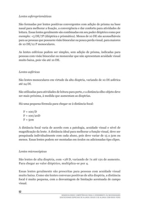 Lentes esferoprismáticas

São	formadas	por	lentes	positivas	convergentes	com	adição	de	prisma	na	base	
nasal	para	melhorar	a	fixação,	a	convergência	e	dar	conforto	para	atividades	de	
leitura. Essas lentes geralmente são combinadas em seu poder dióptrico como por
exemplo:	+5	DE/7P	(dióptrica	e	prismática).	Menos	de	10	DE	são	aconselháveis	
para	as	pessoas	que	possuem	visão	binocular	ou	pouca	perda	visual,	para	maiores	
de	10	DE/12	P	monoculares.	

As	 lentes	 esféricas	 podem	 ser	 simples,	 sem	 adição	 de	 prisma,	 indicadas	 para	
pessoas com visão binocular ou monocular que não apresentam acuidade visual
muito	baixa,	pois	vão	até	10	DE.



Lentes asféricas

São	lentes	monoculares	em	virtude	da	alta	dioptria,	variando	de	10	DI	asférica	
até	24	DI.	

São	utilizadas	para	atividades	de	leitura	para	perto,	e	a	distância	olho-objeto	deve	
ser	mais	próxima,	à	medida	que	aumentam	as	dioptrias.

Há	uma	pequena	fórmula	para	chegar-se	à	distância	focal:

	    F	=	100/D
	    F	=	100/20D
	    F	=	5cm

A	 distância	 focal	 varia	 de	 acordo	 com	 a	 patologia,	 acuidade	 visual	 e	 nível	 de	
magnificação	da	lente.	A	distância	ideal	para	melhorar	a	função	visual,	deve	ser	
pesquisada	individualmente	com	cada	aluno,	pois	deve	variar	de	15	a	5cm	ou	
menos. Essas lentes podem ser montadas em óculos ou adicionadas tipo clipes.



Lentes microscópicas

São	lentes	de	alta	dioptria,	com	+28	D,	variando	de	7x	até	12x	de	aumento.	
Para	chegar	ao	valor	dióptrico,	multiplica-se	por	4.

Essas lentes geralmente são prescritas para pessoas com acuidade visual
muito	baixa.	Como	são	lentes	convexas	positivas	de	alta	dioptria,	a	distância	
focal	é	muito	pequena,	com	a	desvantagem	de	limitação	acentuada	de	campo	
visual.

52
                                      DESENVOLVENDO COMPETÊNCIAS PARA O ATENDIMENTO ÀS NECESSIDADES
                                    EDUCACIONAIS ESPECIAIS DE ALUNOS CEGOS E DE ALUNOS COM BAIXA VISÃO
 