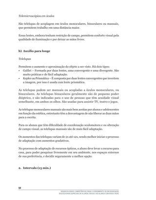 Telemicroscópios em óculos

São	telelupas	de	acoplagem	em	óculos	monoculares,	binoculares	ou	manuais,	
que permitem trabalho em uma distância maior.

Essas	lentes,	embora	tenham	restrição	de	campo,	permitem	conforto	visual	pela	
qualidade de iluminação e por deixar as mãos livres.



b) Auxílio para longe

Telelupas

Permitem o aumento e aproximação do objeto a ser visto. Há dois tipos:
•	 Galilei	–	Formada	por	duas	lentes,	uma	convergente	e	uma	divergente.	São	
   muito	práticas	e	de	fácil	adaptação.
•	 Kepler	ou	Prismática	–	É	composta	por	duas	lentes	convergentes	que	invertem	
   a	imagem,	por	isso	é	usada	com	lente	prismática.

As	 telelupas	 podem	 ser	 manuais	 ou	 acopladas	 a	 óculos	 monoculares,	 ou	
binoculares. As telelupas binoculares geralmente são de pequeno poder
dióptrico,	 e	 são	 indicadas	 para	 o	 uso	 de	 pessoas	 que	 têm	 acuidade	 visual	
semelhante,	em	ambos	os	olhos.	São	usadas	para	assistir	TV,	teatro	e	jogos.

As telelupas monoculares manuais são mais bem aceitas por alunos e adolescentes
em	função	da	estética,	entretanto	têm	a	desvantagem	de	não	liberar	as	duas	mãos	
para a escrita.

Para	os	alunos	que	têm	dificuldade	de	coordenação	oculomotora	e	ou	alteração	
de	campo	visual,	as	telelupas	manuais	são	de	mais	fácil	adaptação.

Os	aumentos	das	telelupas	variam	de	2x	até	12x,	sendo	melhor	iniciar	o	processo	
de adaptação com aumentos gradativos.

No	processo	de	adaptação	de	recursos	ópticos,	o	aluno	deve	levar	o	recurso	para	
casa,	para	poder	pesquisar	livremente	em	seu	ambiente,	nos	espaços	externos	
de	sua	preferência,	e	decidir	seguramente	a	melhor	opção.



2. Intervalo (15 min.)




54
                                    DESENVOLVENDO COMPETÊNCIAS PARA O ATENDIMENTO ÀS NECESSIDADES
                                  EDUCACIONAIS ESPECIAIS DE ALUNOS CEGOS E DE ALUNOS COM BAIXA VISÃO
 