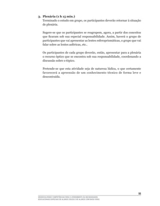 3. Plenária (1 h 15 min.)
   Terminado	o	estudo	em	grupo,	os	participantes	deverão	retornar	à	situação	
   de plenária.

    Sugere-se	que	os	participantes	se	reagrupem,	agora,	a	partir	dos	conceitos	
    que	 ficaram	 sob	 sua	 especial	 responsabilidade.	 Assim,	 haverá	 o	 grupo	 de	
    participantes	que	vai	apresentar	as	lentes	esferoprismáticas,	o	grupo	que	vai	
    falar	sobre	as	lentes	asféricas,	etc..

    Os	participantes	de	cada	grupo	deverão,	então,	apresentar	para	a	plenária	
    o	recurso	óptico	que	se	encontra	sob	sua	responsabilidade,	coordenando	a	
    discussão sobre o tópico.

    Pretende-se	 que	 esta	 atividade	 seja	 de	 natureza	 lúdica,	 o	 que	 certamente	
    favorecerá	 a	 apreensão	 de	 um	 conhecimento	 técnico	 de	 forma	 leve	 e	
    descontraída.




                                                                                    55
DESENVOLVENDO COMPETÊNCIAS PARA O ATENDIMENTO ÀS NECESSIDADES
EDUCACIONAIS ESPECIAIS DE ALUNOS CEGOS E DE ALUNOS COM BAIXA VISÃO
 